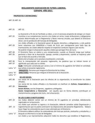 REGLAMENTO ASOCIACION DE FUTBOL LABORAL.
COPIAPO AÑO 2017.
1
PROPOSITOS Y DEFINICIONES:
ART. 01 ART. 01
ART. 01
ART. 02
ART. 03
ART. 04
ART. 05
ART. 06
ART. 07
Letra “a”
Letra “b”
Letra “c”
ART. 08
ART. 09
ART. 10
ART. 11
Letra “a”
ART. 01
La Asociación a fin de ver facilitada su labor, y con el exclusivo propósito de otorgar un mayor
incentivo a sus competencias reunirá a los clubes en series, cuyas atribuciones y obligaciones
estarán determinadas por el Reglamento y Bases internas anuales, que deberá el Directorio
dictar, con la aprobación del Consejo de Delegados.
Los clubes afiliados a la Asociación gozan de iguales derechos y obligaciones, y solo podrán
tener relaciones con CANADELA a través de ELLA, por consiguiente para todo tipo de
tramitaciones, los clubes deberán respetar el respectivo conducto regular y por escrito.
No podrán integrar la Asociación aquellos clubes que persigan fines de lucro.
El Directorio fijara un viatico y una compensación, cuando un Director tenga que realizar
gestiones a favor de la Asociación. (pasaje, comida y alojamiento, cuando se requiera) valor
que se fijara de acuerdo a mercado.
Dentro de la Ciudad, se le cancelara movilización a mercado.
Para la interpretación del presente reglamento, las palabras que se indican tienen el
significado que cada caso se señala.
CLUB: Institución constituida por socios y con el mínimo de jugadores de fútbol en actividad,
que señala el presente reglamento.
DIRIGENTES: Personas que integran la Directiva de los clubes
DIRECTORES: Personas que integran el Directorio de la Asociación.
DE LOS SOCIOS.
Los socios de la Asociación para los efectos de su organización, la constituirán los clubes
afiliados.
Los socios de los clubes afiliados a la Asociación se clasifican en Activos, Cooperadores y
Honorarios.
Socios Activos, son los Dirigentes, jugadores y delegados.
Socios Cooperadores y Honorarios: son aquello que en forma distinta contribuyen al
mantenimiento y progreso del club y de la Asociación.
DE LOS CLUBES O INSTITUCIONES:
Los clubes deberán contar con un mínimo de 15 jugadores en actividad, debidamente
registrados en la Asociación.
Los clubes que soliciten su ingreso a la Asociación, deberán acreditar solida Organización y
reglamentación que no podrá contravenir las disposiciones del presente Reglamento. Deberá
hacer llegar los antecedentes que le sean solicitado por el Directorio.
El Directorio deberá calificar los antecedentes del club que postule, analizarlos y estudiarlos, y
después se informara a la sala de Delegados
Los clubes y sus representantes adquieren todos los derechos que establece el Reglamento,
 