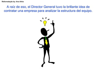 A raíz de eso, el Director General tuvo la brillante idea de contratar una empresa para analizar la estructura del equipo. 
