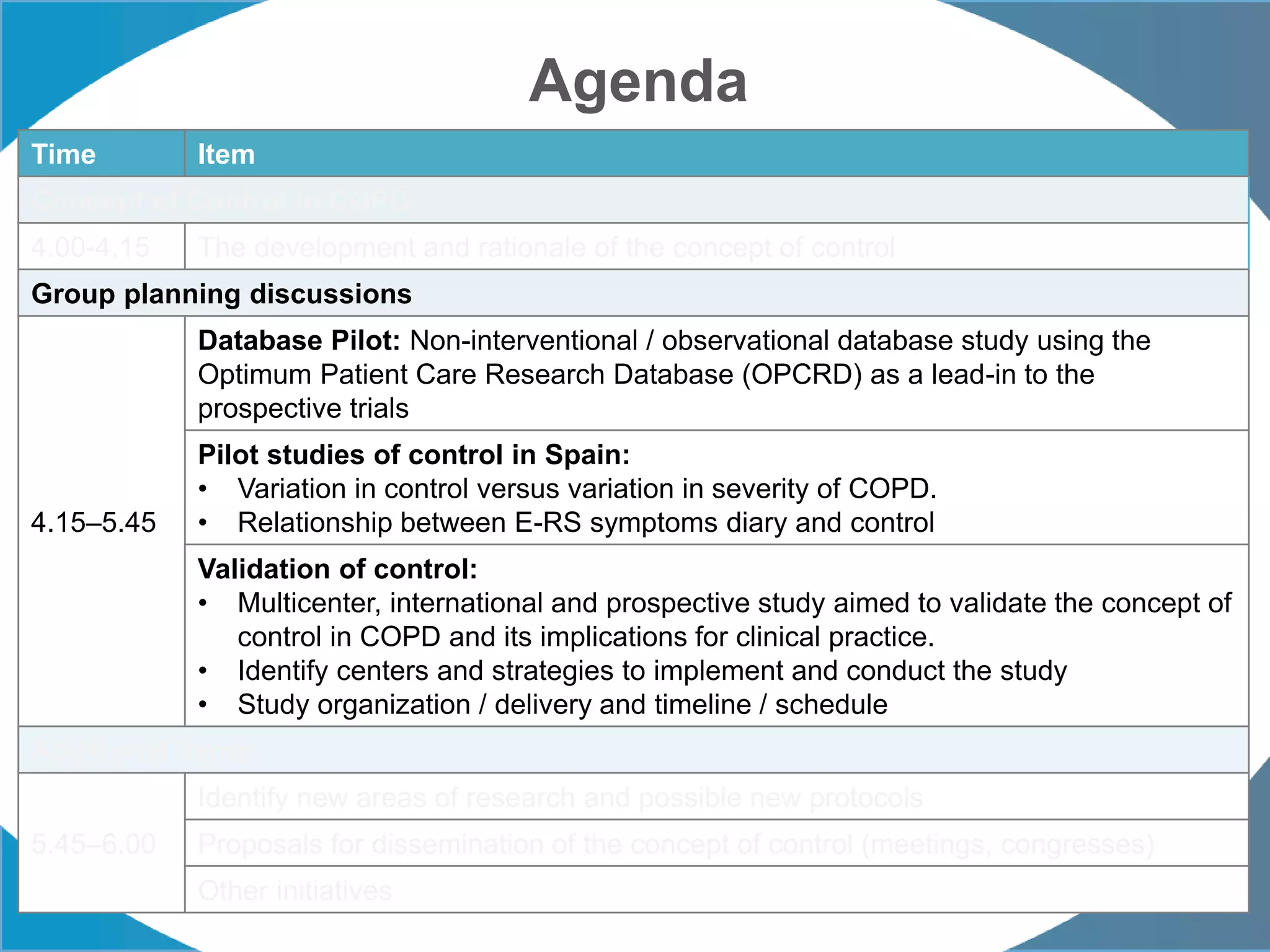 Agenda
Time Item
Concept of Control in COPD
4.00-4.15 The development and rationale of the concept of control
Group planning discussions
4.15–5.45
Database Pilot: Non-interventional / observational database study using the
Optimum Patient Care Research Database (OPCRD) as a lead-in to the
prospective trials
Pilot studies of control in Spain:
• Variation in control versus variation in severity of COPD.
• Relationship between E-RS symptoms diary and control
Validation of control:
• Multicenter, international and prospective study aimed to validate the concept of
control in COPD and its implications for clinical practice.
• Identify centers and strategies to implement and conduct the study
• Study organization / delivery and timeline / schedule
Additional items
5.45–6.00
Identify new areas of research and possible new protocols
Proposals for dissemination of the concept of control (meetings, congresses)
Other initiatives
 