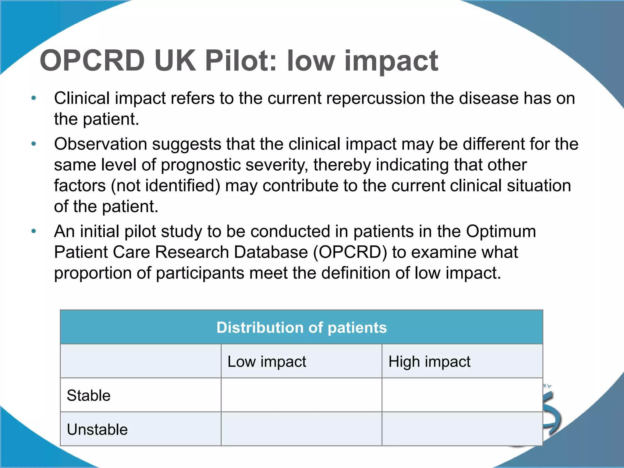 OPCRD UK Pilot: low impact
• Clinical impact refers to the current repercussion the disease has on
the patient.
• Observation suggests that the clinical impact may be different for the
same level of prognostic severity, thereby indicating that other
factors (not identified) may contribute to the current clinical situation
of the patient.
• An initial pilot study to be conducted in patients in the Optimum
Patient Care Research Database (OPCRD) to examine what
proportion of participants meet the definition of low impact.
Distribution of patients
Low impact High impact
Stable
Unstable
 
