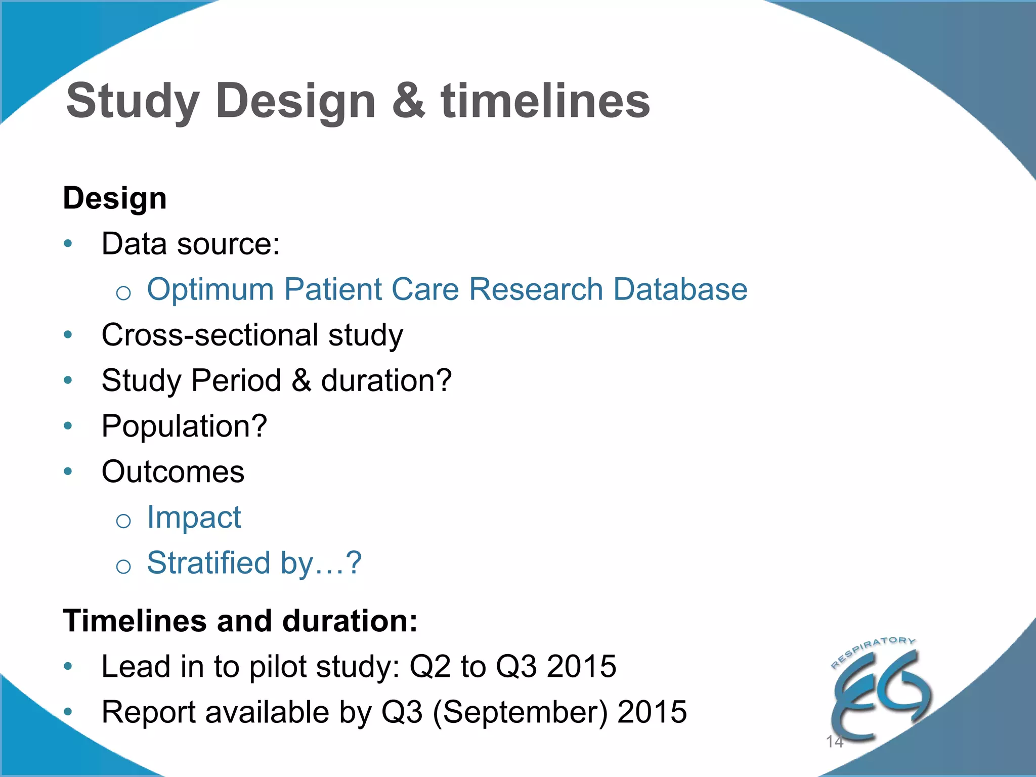 Study Design & timelines
Design
• Data source:
o Optimum Patient Care Research Database
• Cross-sectional study
• Study Period & duration?
• Population?
• Outcomes
o Impact
o Stratified by…?
Timelines and duration:
• Lead in to pilot study: Q2 to Q3 2015
• Report available by Q3 (September) 2015
14
 