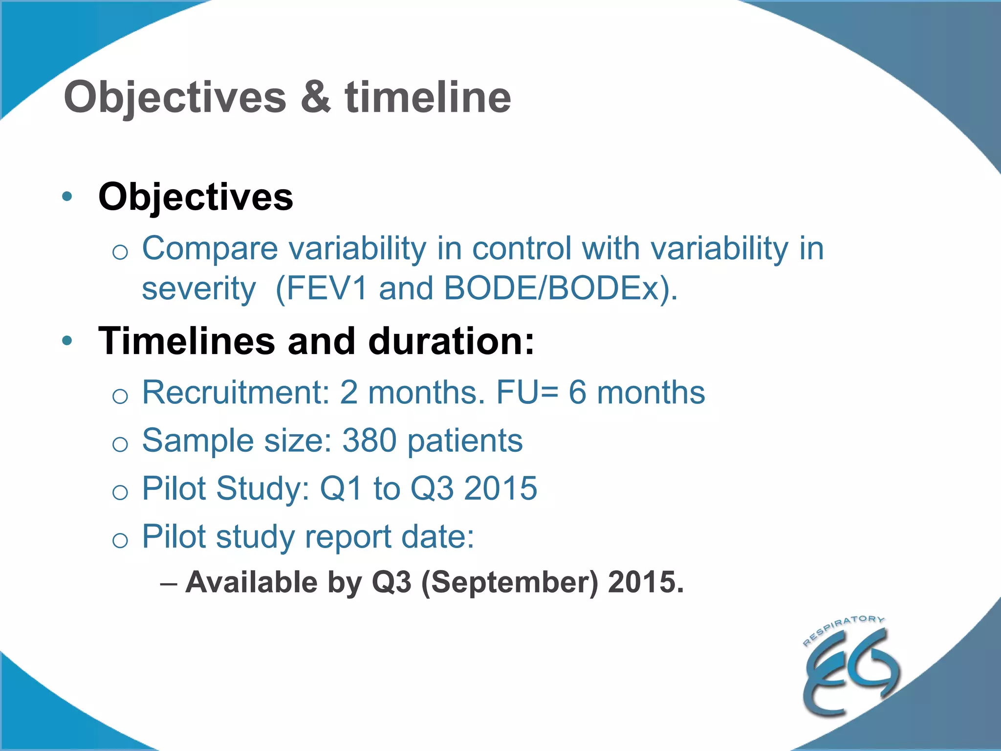 Objectives & timeline
• Objectives
o Compare variability in control with variability in
severity (FEV1 and BODE/BODEx).
• Timelines and duration:
o Recruitment: 2 months. FU= 6 months
o Sample size: 380 patients
o Pilot Study: Q1 to Q3 2015
o Pilot study report date:
– Available by Q3 (September) 2015.
 