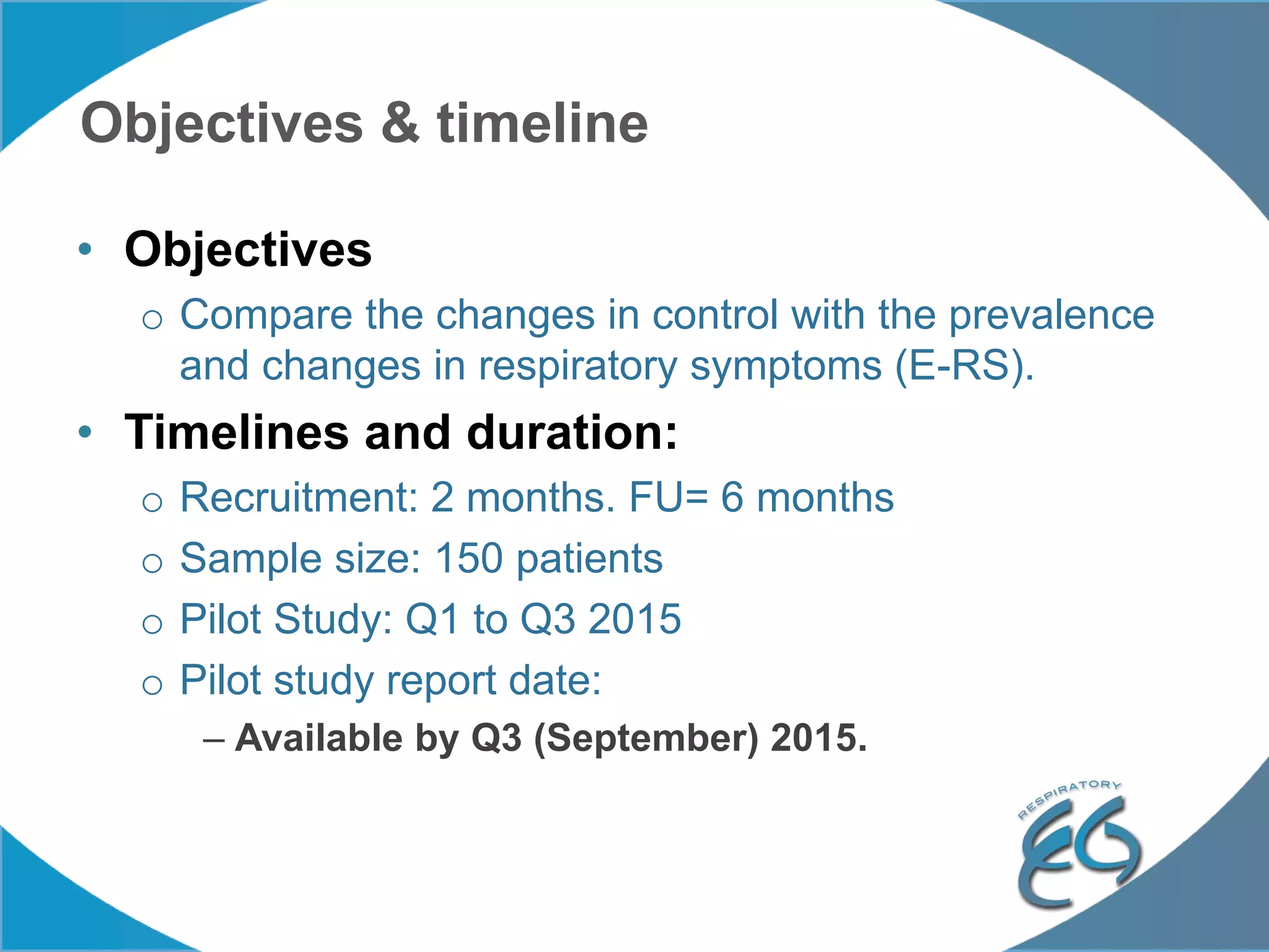Objectives & timeline
• Objectives
o Compare the changes in control with the prevalence
and changes in respiratory symptoms (E-RS).
• Timelines and duration:
o Recruitment: 2 months. FU= 6 months
o Sample size: 150 patients
o Pilot Study: Q1 to Q3 2015
o Pilot study report date:
– Available by Q3 (September) 2015.
 