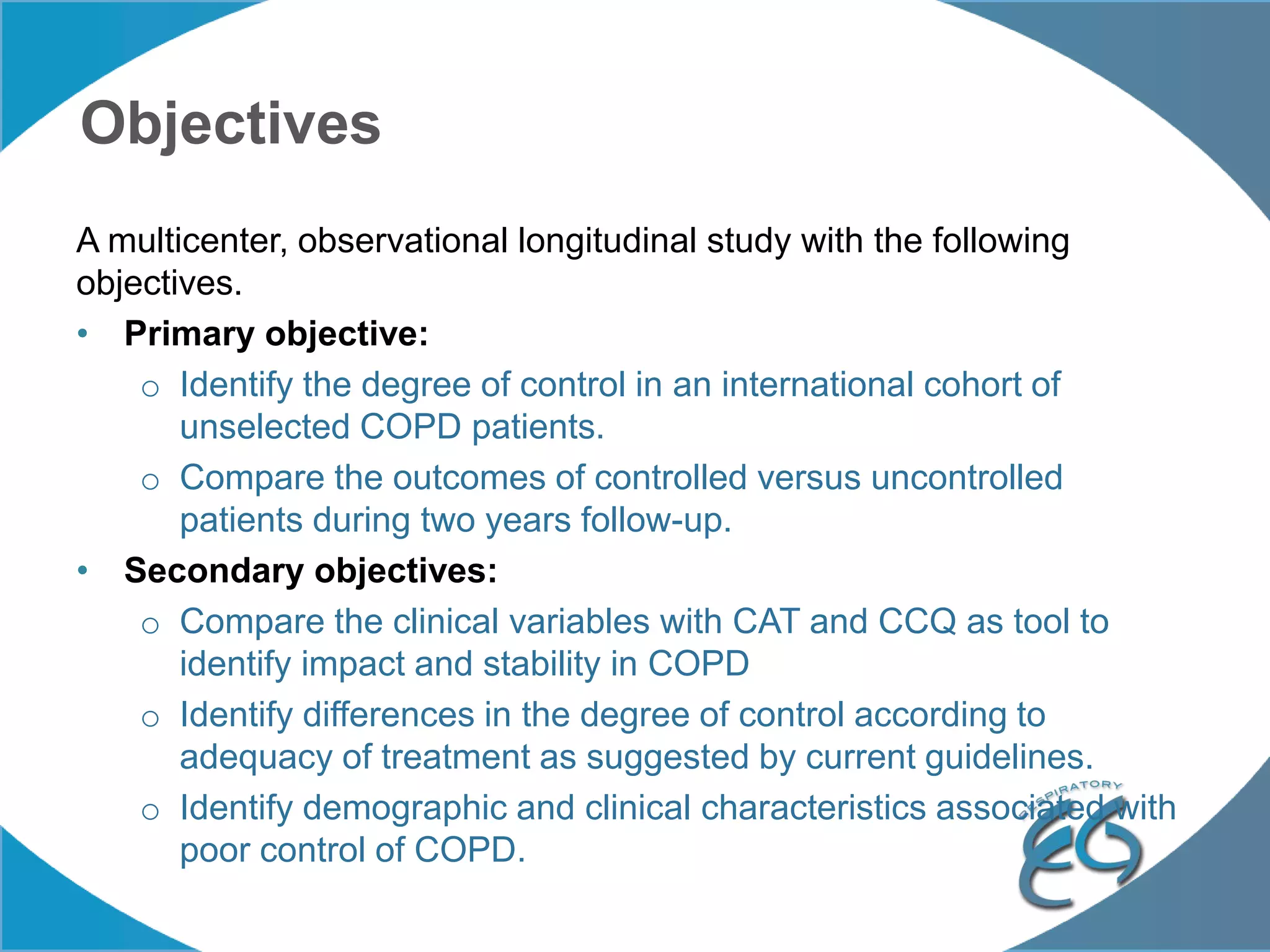 Objectives
A multicenter, observational longitudinal study with the following
objectives.
• Primary objective:
o Identify the degree of control in an international cohort of
unselected COPD patients.
o Compare the outcomes of controlled versus uncontrolled
patients during two years follow-up.
• Secondary objectives:
o Compare the clinical variables with CAT and CCQ as tool to
identify impact and stability in COPD
o Identify differences in the degree of control according to
adequacy of treatment as suggested by current guidelines.
o Identify demographic and clinical characteristics associated with
poor control of COPD.
 