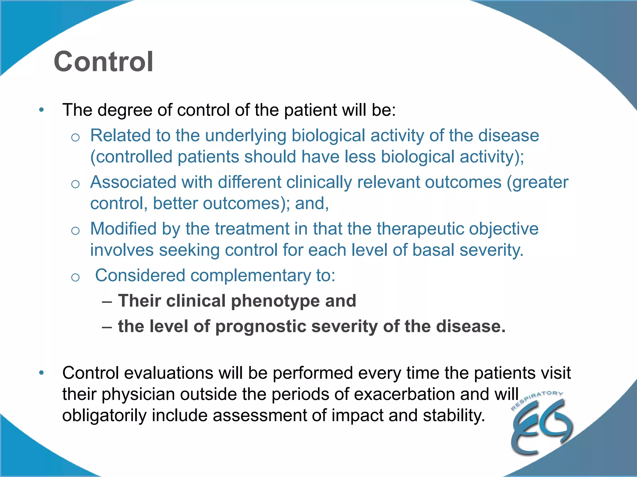 Control
• The degree of control of the patient will be:
o Related to the underlying biological activity of the disease
(controlled patients should have less biological activity);
o Associated with different clinically relevant outcomes (greater
control, better outcomes); and,
o Modified by the treatment in that the therapeutic objective
involves seeking control for each level of basal severity.
o Considered complementary to:
– Their clinical phenotype and
– the level of prognostic severity of the disease.
• Control evaluations will be performed every time the patients visit
their physician outside the periods of exacerbation and will
obligatorily include assessment of impact and stability.
 