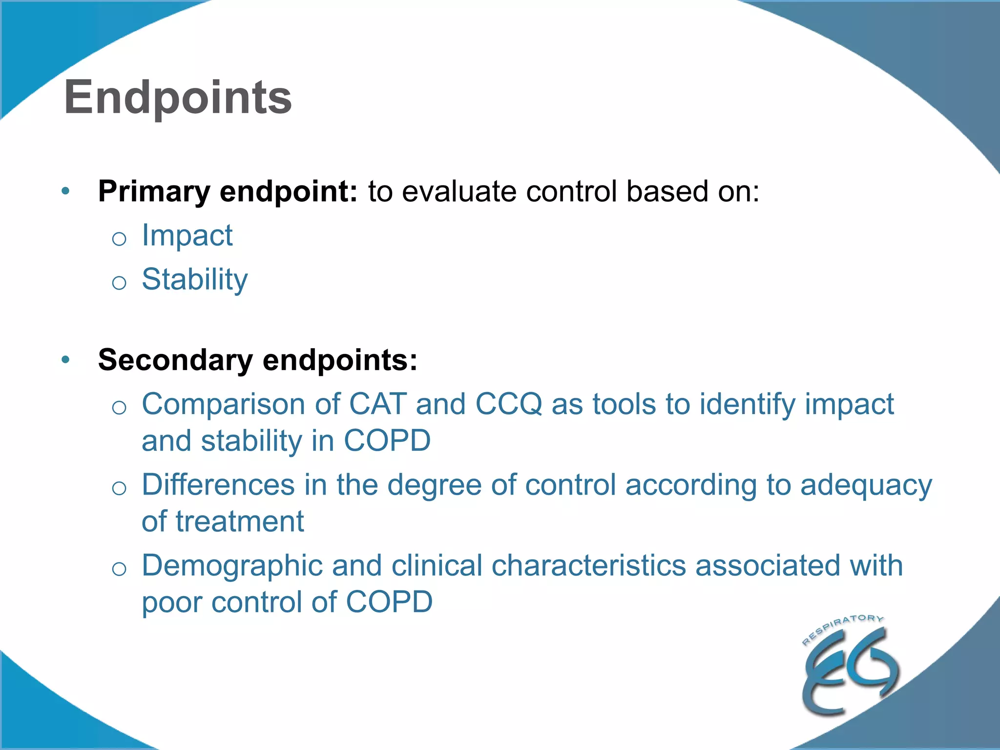 Endpoints
• Primary endpoint: to evaluate control based on:
o Impact
o Stability
• Secondary endpoints:
o Comparison of CAT and CCQ as tools to identify impact
and stability in COPD
o Differences in the degree of control according to adequacy
of treatment
o Demographic and clinical characteristics associated with
poor control of COPD
 