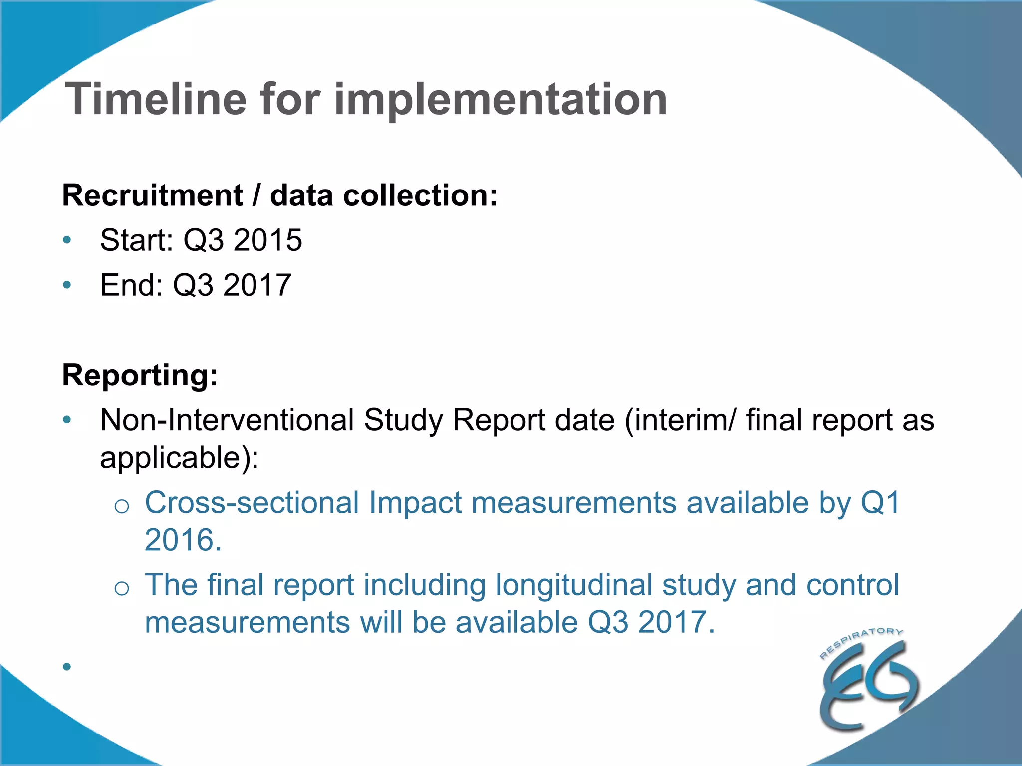 Timeline for implementation
Recruitment / data collection:
• Start: Q3 2015
• End: Q3 2017
Reporting:
• Non-Interventional Study Report date (interim/ final report as
applicable):
o Cross-sectional Impact measurements available by Q1
2016.
o The final report including longitudinal study and control
measurements will be available Q3 2017.
•
 