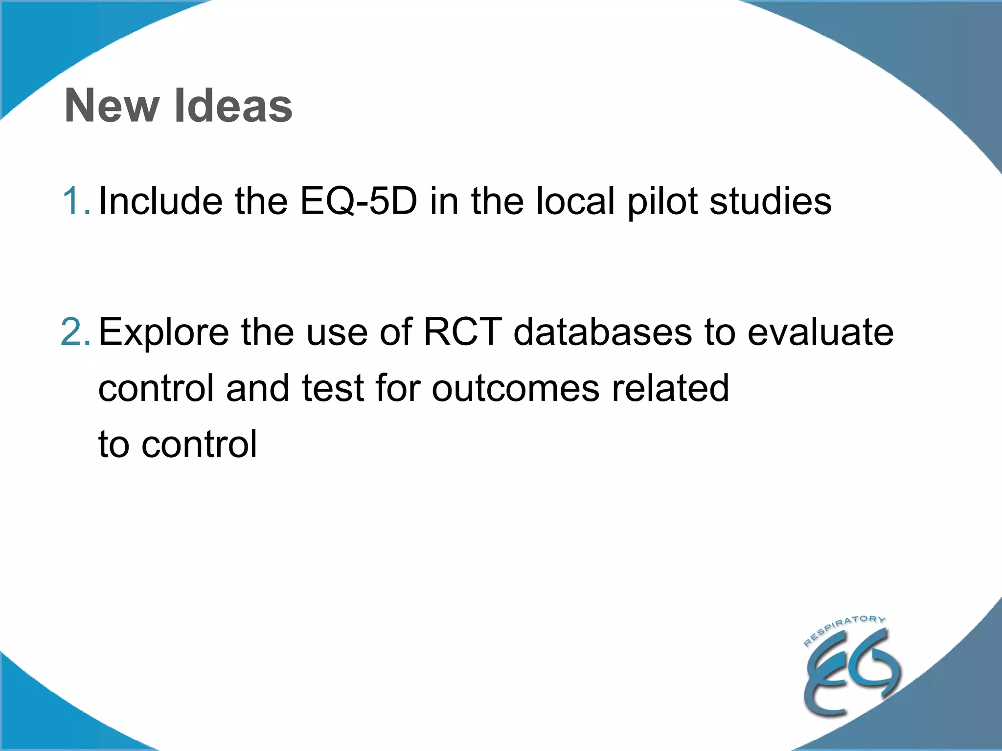 New Ideas
1.Include the EQ-5D in the local pilot studies
2.Explore the use of RCT databases to evaluate
control and test for outcomes related
to control
 