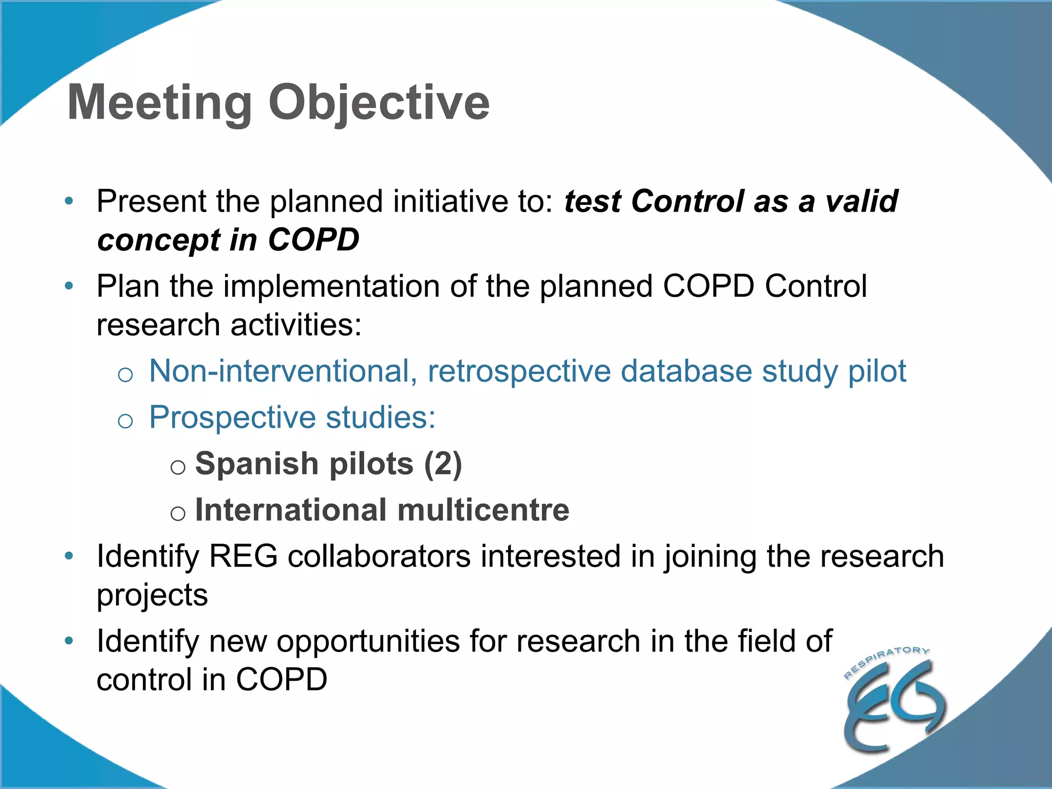 Meeting Objective
• Present the planned initiative to: test Control as a valid
concept in COPD
• Plan the implementation of the planned COPD Control
research activities:
o Non-interventional, retrospective database study pilot
o Prospective studies:
o Spanish pilots (2)
o International multicentre
• Identify REG collaborators interested in joining the research
projects
• Identify new opportunities for research in the field of
control in COPD
 