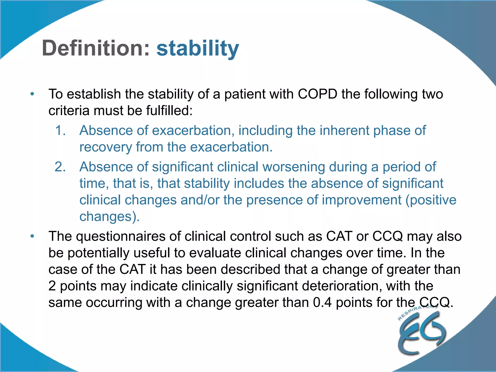 Definition: stability
• To establish the stability of a patient with COPD the following two
criteria must be fulfilled:
1. Absence of exacerbation, including the inherent phase of
recovery from the exacerbation.
2. Absence of significant clinical worsening during a period of
time, that is, that stability includes the absence of significant
clinical changes and/or the presence of improvement (positive
changes).
• The questionnaires of clinical control such as CAT or CCQ may also
be potentially useful to evaluate clinical changes over time. In the
case of the CAT it has been described that a change of greater than
2 points may indicate clinically significant deterioration, with the
same occurring with a change greater than 0.4 points for the CCQ.
 