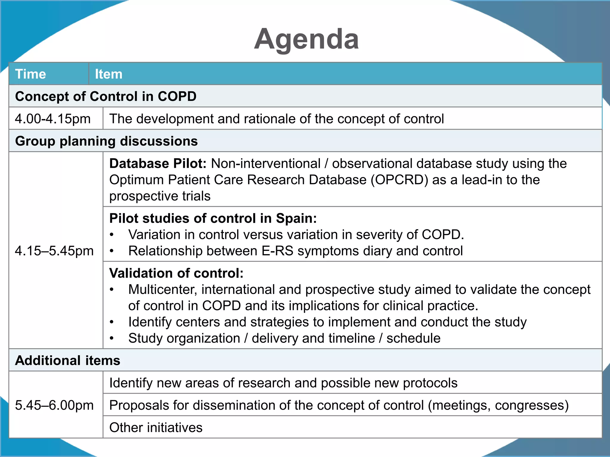 Agenda
Time Item
Concept of Control in COPD
4.00-4.15pm The development and rationale of the concept of control
Group planning discussions
4.15–5.45pm
Database Pilot: Non-interventional / observational database study using the
Optimum Patient Care Research Database (OPCRD) as a lead-in to the
prospective trials
Pilot studies of control in Spain:
• Variation in control versus variation in severity of COPD.
• Relationship between E-RS symptoms diary and control
Validation of control:
• Multicenter, international and prospective study aimed to validate the concept
of control in COPD and its implications for clinical practice.
• Identify centers and strategies to implement and conduct the study
• Study organization / delivery and timeline / schedule
Additional items
5.45–6.00pm
Identify new areas of research and possible new protocols
Proposals for dissemination of the concept of control (meetings, congresses)
Other initiatives
 