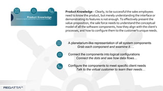 Product Knowledge – Clearly, to be successful the sales employees
need to know the product, but merely understanding the interface or
demonstrating its features is not enough. To effectively present the
value-proposition, the sale force needs to understand the conceptual
model of all the software components, how they align with the client’s
processes, and how to configure them to the customer’s unique needs.
A planetarium-like representation of all system components
Grab each component and examine it….
Connect the components into logical configurations
Connect the dots and see how data flows…
Configure the components to meet specific client needs
Talk to the virtual customer to learn their needs…
 