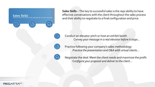 Sales Skills – The key to successful sales is the reps ability to have
effective conversations with the client throughout the sales process
and their ability to negotiate to a final configuration and price.
Conduct an elevator pitch or host an exhibit booth
Convey your message in a real elevator before it stops…
Practice following your company’s sales methodology
Practice the presentation and Q&A with virtual clients…
Negotiate the deal. Meet the client needs and maximize the profit
Configure your proposal and deliver to the client…
 