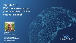 Bill West
Founder and Captain
phone 812.360.2077
email bill@regattavr.com
web regattavr.com
Thank You.
We’ll help ensure that
your adoption of VR is
smooth sailing!
 