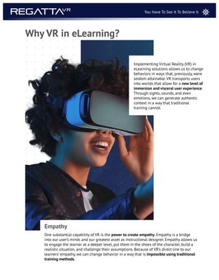 One substantial capability of VR is the power to create empathy. Empathy is a bridge
into our user’s minds and our greatest asset as instructional designer. Empathy allows us
to engage the learner at a deeper level, put them in the shoes of the character, build a
realistic situation, and challenge their assumptions. Because of VR’s direct line to our
learners’ empathy, we can change behavior in a way that is impossible using traditional
training methods.
Empathy
Implementing Virtual Reality (VR) in
eLearning solutions allows us to change
behaviors in ways that, previously, were
seldom attainable. VR transports users
into worlds that allow for a new level of
immersion and visceral user experience.
Through sights, sounds, and even
emotions, we can generate authentic
context in a way that traditional
training cannot.
Why VR in eLearning?
You Have To See It To Believe It
 