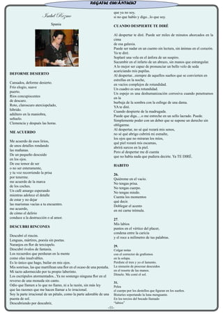 Isabel Rezmo
Spania
DEFORME DESIERTO
Cansados, deforme desierto.
Frío elogio, suave
puerto.
Ríos concupiscentes
de descaro.
Roto, claroscuro aterciopelado,
híbrido.
adúltero en la maniobra,
señuelo.
Clemencia y después las horas.
ME ACUERDO
Me acuerdo de esos lirios,
de unos detalles rondando
las mañanas.
De un pequeño descuido
en los ojos.
De ese temor de ser
o no ser enteramente,
y tu voz recorriendo la prisa
por tenerme.
me acuerdo de la marca
de los coches.
Un café amargo esperando
mientras adolece el detalle
de estar y no dejar
las marismas vacías a tu encuentro.
me acuerdo,
de cómo el delirio
conduce a la destrucción o al amor.
DESCUBRI RINCONES
Descubrí el rincón.
Lenguas, mártires, poesía sin poetas.
Naranjos en flor de terciopelo.
Descubrí óvalos de fantasía.
Los recuerdos que perduran en la mente
como olas insalvables.
Es lo único que hago, bailar en mis ojos.
Mis sonrisas, las que martillean una flor en el ocaso de una pestaña.
Mi tacto adormecido por tu propio laberinto.
Los escrúpulos atormentados...Ya no sostengo ninguna flor en el
reverso de una moneda sin canto.
Odio que llamen a lo que no llamo, ni a la razón, sin más ley
que las razones que me hacen llamar a lo irracional.
Soy la parte irracional de un pétalo, como la parte adorable de una
puesta de sol.
Descubriendo por descubrir,
que ya no soy,
si no que hablo y digo...lo que soy.
CUANDO DESPIERTE TE DIRÉ
Al despertar te diré. Puede ser miles de minutos ahorcados en la
cima
de esa galaxia.
Puede ser nadar en un cuento sin lectura, sin ánimas en el corazón.
Ya te diré.
Soplaré una vela en el ánfora de un suspiro.
Sucumbir en el infarto de un abrazo, sin manos que estrangular.
A lo mejor ser capaz de pronunciar un bello velo de seda
acariciando mis pupilas.
Al despertar...siempre de aquellos sueños que se convierten en
estrellas en la noche,
en vacíos complejos de rotundidad.
Un cuadro es una rotundidad.
Un espejo es una deshumanización corrosiva cuando penetramos
en la
burbuja de la sombra con la esfinge de una dama.
YA te diré.
Cuando despierte de la madrugada.
Puede que diga.....o me estreche en un sello lacrado. Puede.
Simplemente poder con un deber que se supone un derecho sin
obligarme.
Al despertar, no sé qué rozará mis senos,
no sé qué abrigo cubrirá mi esmalte,
los ojos que no miraran los míos,
qué piel rozará mis escamas,
abrirá surcos en la piel.
Pero al despertar me di cuenta
que no había nada que pudiera decirte. Ya TE DIRÉ.
HABITO
26.
Quiéreme en el vacío.
No tengas prisa.
No tengas cuerpo.
No tengas miedo.
Cuenta los momentos
qué decir.
Doblegar el acento
en mi carne trémula.
27.
Mis labios
puntos en el vértice del placer,
condena entre la caricia
y el roce a milímetro de tus palabras.
29.
Colgar notas
con el corrector de grafismos
en la solapa.
Perdiste el tren y yo el lamento.
La sinrazón de procrear descuidos
en el resorte de las manos.
Dímelo. Me comí el sol.
31.
Pelea
el cuerpo por los destellos que figuran en los sueños.
Bisturíes soportando la luna menguante.
En los tercios del bocado llamado
“labios”
REGATUL CUVÂNTULUI
-11-
 