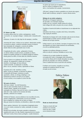 Elen Lackner
Buenos Aires
El himno a la vida
La música aflora entre los verdes y pentagramas canela,
se envuelve en su propio milagro, volantea entre tornasoles aére-
os,
comienza el canto a la vida, bajo luz de naranjas y estrellas.
Armonías del viento, violines en sus cantares abanicando cuerdas,
la creación en danza, vestida de melodías susurra el misterio
bajo enramadas de verdegales y esencias de adelfas,
donde titilan los tallos queriendo tocar el cielo.
Campánulas de teclas azules, golpeando el éxtasis,
un rebrote infinito rozando ternura, esculpidas en ébano,
temblor de marfiles gritando en su hábitat perdido de anhelos
donde gimen los albos, el triste sabor de colmillos muertos.
Llora mi piano en su golpeteo de macillos tiernos,
rodeado de campanarios velados por el tiempo,
destellos y luciérnagas, de luces abrasan
cuando enciende el crepúsculo su entrada,
pleno de oro, entrelaza violetas, espoleando su llama.
El paraíso de la vida transfiere su alma,
platea la luna su estampa, se duermen los pájaros,
el murmullo del bosque, comienza su sueño,
aquietado y silente, se entrega, despliega y cae,
lentamente la noche lo envuelve en su regazo,
el rocío reclina y en un suspiro le cierra sus alas.
Mi canto a la tierra
¡Oh tierra volante! Ave del firmamento,
zafiro de alar esmeralda errante en cautiverio,
rotando silente, vagando en los tiempos,
sumergida en el humus, bajo piel de mares y auroras gualdas,
edén de la vida, caudal en los torrentes del alma
adorada y enhiesta en su templo.
Turbión de Vulcano, socavas ardiente en tus rescoldos de savia,
amante complaciente, embistiendo el son de tus entrañas.
Que no lapiden los verdores de tus leños en fragua,
deja que suenen los trémolos, en almendros y arpeos de castañas.
Homo sapiens, destructor de tu naturaleza imaginada eterna,
vive en tu vientre, erosiona los verdes, caminante de manos
acerbas,
hacedor de tus heridas, devorante castrador en demencia,
espadista del canto a la vida, fúnebre orquestación de tu muerte.
¡Oh tierra! resiste, brisa al amor, protégelo, te pido clemencia
no quiero que muera por la imprudencia,
que tus vientos lo empujen al cielo
salva a los hombres de su propia inconsciencia.
¡Oh tierra! protege la música, guárdala en tu rincón más seguro,
donde nadie la destruya porque es nuestro idioma eterno.
Ráfagas de un otoño cualquiera
Resuello en el lenguaje imponente
de nervadas y sus mensajes inquietos,
crujido con eco a mortero, donde mareas de colores
traen ráfagas del otoño con giros de un nuevo diseño.
Fundidos al marrón del ámbar se transforman en un salpicado her-
videro,
salmodia en las brozas, un jadeo entre brisa y herrumbre,
vago zigzag de amuletos.
Desbordan los harapos del verde, horadan cada uno de los brotes
transformados en áridas cenizas, presagio al dolor,
bailoteo de las hojas muertas.
Follaje inmóvil, casi sin aliento, inscripto al suspenso de la vida,
descolgando sus ramas ciegas,sentencia de moribundas,
el ser de su debilidad adversa.
Apiladas sin molduras dialogan en tornasol
sobre un solar de ventiscas, bordadas en savia vieja.
Cimbrear de sus nudos pueblan las melodías
con quejas del viento, se propagan sobre almendros;
socavan los ébanos del río donde desnudan sus quejas,
glorietas de amarillas con sollozos caldeados,
como el umbral del rocío en una lluvia de estrellas.
Combate con la muerte ,azogadas en sus bríos,
zarandeo de rumberas barren sus arias
al mudo son de la tierra.
Tahirys Tahoro
Cuba
Desde un rincón del mar
Desde un rincón del mar
sumido en un ensueño,
cierro los ojos y sueño
con tu forma de mirar.
REGATUL CUVÂNTULUI
-12-
 