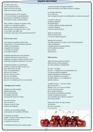 Te sueño como estas,
como te debes de sentir,
sueño con tu boca de coral
sueño con tus besos al partir.
Cada día que pasa, en mi recuerdo,
te siento tan hondo, tan profundamente,
que mis ojos se nublan por momentos,
al recordar tu rostro, al desear tenerte.
Mas, el deber se impone en nuestras vidas,
yo partir y tu, esperarme siempre,
estarás en mi recuerdo mientras viva,
pues mientras viva aspirare volver a verte,
y si no logro verte algún día,
no importa, sabes que muerta aun he de quererte!!!.
Eres tú estos versos
Cual espuma navegando entre las olas
van mi barca y tu recuerdo llenos de pasión,
sumida en las quimeras,
resurgentes en la aurora,
va contigo mi recuerdo
va contigo mi ilusión.
Si pudiera describirte hoy este momento,
si pudiera expresarte lo que siento yo,
imagínate un suspiro insertado en estos versos,
matizando el embeleso delicioso de mi amor.
Si pudiera describir mis sentimientos,
sentirías el orgullo de saber lo que se yo,
pues sabrías que eres todo,
aquí, en mi pensamiento,
que eres tú el aliento,
que das vida a este amor,
que eres tú la fragua,
que eres tú estos versos,
que eres tú el anhelo que llevo en mi corazón.
¡ Mariposa eleva tu alas !
Caballero de andar erguido,
palabras hermosas,
que al oído susurraba
de cualquier doncella,
que paseando iba por la vereda .
De mirar atrevido,
pero con suerte y
carísima va por el Prado
en busca de conquista.
-Amable, con una sonrisa siempre,
así de galante es el caballero del Prado-
Un tarde de noviembre ,
cuando el otoño le hace entrega al invierno...
Se le ve pasar muy triste
al caballero de estación.
Una Mariposa hermosa de su jardín escapó...
-cuenta la leyenda, del galante caballero,
jamás una sonrisa en sus labios de nuevo se dibujó-
La mariposa monarca,
de su colección,
salió a emigrar, buscando otro cálido jardín ¡ ya nunca más regresó!
Cuentan por ahí, que
el galante caballero,
de erguida figura
y sonrisa angelical, dejaba abandonada
a la pobre mariposa,
y ella casi muere de dolor .
Hasta un un buen día,
abrió sus blancas alas
y un nuevo mundo conquistó.
Moraleja de la historia:
¡No dejes camino por vereda, no seas el faro del parque!
-¡Que, alumbrando
tu jardín iluminas tu propia historia,
y de la mariposa monarca,
que un día se
enamoró de ti.
Musa traviesa
Musa traviesa, que de mi te alejas....
Musa traviesa, de alas inquietas,
de sonrisa ingenua y mirada febril.
Por qué ? me dejas,
por qué ? te alejas de mi y me abandonas así?....
Tú, que eras mi fiel compañera
amiga inseparable de noches enteras,
en la que confiaba mi mas dulce y
privados anhelos, tu mi confidente de
grandes secretos....
A donde te fuiste ?... que no te siento.
Que ha sido de ti?....
Regresa a mi, no ves que te extraño,
que sin ti, de pena muero
por no poder compartir...
de mi alma los mas dulces recuerdos,
cuando recostada en mi lecho,
me escuchabas decir: Mucho te quiero!!!
entre líneas escribí...
Regresa por favor, me urge contarte
otro secreto,
por favor ven ahora,
o yo voy por ti.
REGATUL CUVÂNTULUI
-13-
 