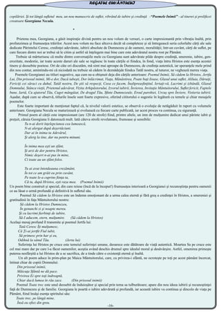 copilăriei. Şi tot lângă sufletul meu, un nou manuscris de suflet, vibrând de iubire şi credinţă -“Poemele Inimii” - al tinerei şi prolificei
creatoare Georgiana Necula.
*
Prietena mea, Georgiana, a găsit inspiraţie divină pentru un nou volum de versuri, o carte impresionantă prin vibraţia înaltă, prin
profunzimea şi frumuseţea trăirilor. Acest nou volum nu face altceva decât să completeze şi să întregească seria celorlalte cărţi ale sale
dedicate Părintelui Ceresc, credinţei adevărate, iubirii absolute de Dumnezeu şi de oameni, moralităţii; într-un cuvânt, cărţi de suflet, pe
care fiecare dintre noi ar trebui să le citim şi astfel să înţelegem mai bine care este adevăratul nostru rost pe Pământ.
Trebuie să mărturisesc că multe dintre conversaţiile mele cu Georgiana sunt adevărate pilde despre credinţă, smerenie, iubire, gen-
erozitate, modestie, iar toate aceste daruri ale sale se regăsesc în toate cărţile ei fiindca, în fond, viaţa întru Hristos este esenţa acestei
tinere şi deosebite poetese. Ori de câte ori discutăm, mă simt mai aproape de Dumnezeu, de credinţa autentică, iar speranţele mele prind
din nou contur, amintindu-mi că niciodată nu trebuie să cădem în deznădejde fiindca Tatăl nostru, al tuturor, ne veghează mereu viaţa.
Poemele Georgianei au titluri sugestive, aşa cum ne-a obişnuit deja din cărţile anterioare: Poemul Inimii, Să cădem la Hristos, Jertfa
Lui, Din prisosul inimii, Mi-e dor, Dacă iubeşti, Dor înlăcrimat, Viaţa, Mănăstirea, Poate baţi Iisuse, Glasul unui suflet, Aliluia, Dăruiţi,
Fericiţi cei săraci cu duhul, Tatăl nostru, De ştii să respecţi, Ceea ce facem, Înaltpreasfinţitul, Iertaţi-vă, Lacrimi şi izbândă, Glasul
Domnului, Stânca vieţii, Prietenul adevărat, Vizita Arhipăstorului, Izvorul iubirii, Învierea, Invitaţie Mântuitorului, Suflet fericit, Faptele
bune, Iartă, Cu ajutorul Tău, Cuget mângâiat, De dragul Tău, Sfinte Dumnezeule, Eroul parohiei, Urcuş spre Înviere, Vistieria iubirii.
Aşadar, după cum se observă, titlurile însele sunt foarte expresive, oferind cititorului o sugestie în legătură cu temele şi chiar mesajele
poemelor.
Este foarte important de menţionat faptul că, la nivelul valorii estetice, se observă o evoluţie de netăgăduit în raport cu volumele
anterioare. Georgiana Necula se maturizează şi evoluează cu fiecare carte publicată, iar acest proces va continua, cu siguranţă.
Primul poem al cărţii este impresionant (are 120 de strofe) fiind, printre altele, un imn de mulţumire dedicat unui părinte iubit şi
preţuit, căruia Georgiana îi datorează mult. Iată câteva strofe revelatoare, frumoase şi sensibile:
Tu n-ai dorit înţelepciunea cea lumească,
N-ai alergat după deşertăciuni.
Dar ai în inima ta Adevărul,
Şi alerg la tine, dar nu pentru minuni.
În inima mea eşti un sfânt,
Şi arzi de dor pentru Hristos,
Nimic deşert n-ai pus în mine,
Ci toate au un sfânt folos.
Tu ai avut întotdeauna crezământ,
În tot ce am grăit eu prin cuvânt,
Pe toate le-a cuprins fiinţa ta,
Că tu, după Hristos, eşti raza mea. (Poemul Inimii)
Un poem bine construit şi special, din care reiese (încă de la început!) frumuseţea interioară a Georgianei şi recunoştinţa pentru oamenii
ce au lăsat o urmă profundă şi definitivă în sufletul său.
Poemul Să cădem la Hristos este un îndemn emoţionant de a urma calea eternă şi fără greş a credinţei în Hristos, a smereniei şi
gratitudinii în faţa Mântuitorului nostru:
Să cădem la Hristos Dumnezeu,
În genunchi zi şi noapte mereu.
Şi cu lacrimi fierbinţi de iubire,
Să-I aducem, etern, mulţumire. (Să cădem la Hristos)
Acelaşi mesaj profund îl transmite şi poemul Jertfa lui:
Tată Ceresc Îţi mulţumesc,
Că Ţi-ai jertfit Fiul iubit,
Să primesc prin har şi eu,
Odihnă la sânul Tău. (Jerta lui)
Suferinţa lui Hristos pe cruce este temeiul suferinţei umane, deoarece este dătătoare de viaţă autentică. Moartea Sa pe cruce este
cel mai mare dar pe care l-a făcut oamenilor, aceştia având deschis drumul spre idealul moral şi desăvârşire. Astfel, omenirea primeşte
puterea nesfârşită a lui Hristos de a se sacrifica, de a tinde către o existenţă eternă şi înaltă.
Un alt poem aduce în prim-plan pe Maica Mântuitorului, care, cu privirea-i sfântă, ne ocroteşte pe toţi pe acest pământ încercat,
întinat chiar de copiii Domnului:
Din prisosul inimii,
Măicuţa Sfântă ne dă pace.
Privirea Ei spre toţi îndreaptă,
Chiar dacă lumea în rău zace. (Din prisosul inimii)
Poemul Toate trec este unul deosebit de înduioşător şi special prin tema sa tulburătoare; apare din nou ideea iubirii şi recunoştinţei
faţă de Dumnezeu şi de familie. Georgiana le poartă o iubire adevărată şi profundă, iar această iubire va continua şi dincolo de viaţa pe
Pământ, fiind însăşi esenţa spiritului său:
Toate trec, pe lângă mine,
Însă eu oftez din greu.
REGATUL CUVÂNTULUI
-16-
 