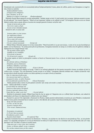 Emoţionant este şi poemul plin de recunoştinţă dedicat Înaltpreasfinţitului Casian, păstor de suflete, pentru care Georgiana se roagă in-
tens, frumos şi autentic:
Înaltpreasfinţitul Casian,
E bunul nostru Arhipăstor.
Ţine-l Doamne, an de an,
Sănătos şi-n slujire cu mult spor. (Înaltpreasfinţitul)
Părintele Arsenie Boca spunea în cuvinte memorabile: “Iertând, ştergi ce ierţi. Ce ierţi la altul, ţie ţi se şterge. Judecata aceasta te scoate
de sub judecată.” Iar Arsenie Papacioc: “Sfatul cel mai important: iubeşte cu tot sufletul şi iartă.” Şi Georgiana Necula a scris un vibrant
îndemn similar, deşi se poate afirma că acesta este mesajul general al tuturor scrierilor sale:
Iertaţi-vă mereu unii pe alţii,
Fiţi zi de zi uniţi ca fraţii.
Şi prin iertare înmulţiţi talanţii,
Simţind în duh că sunteţi alţii.
Iertarea aduce cu sine iertare,
Iar rugăciunea alinare.
În marea vieţii pământeşti,
Fiţi ca nişte soli cereşti.
Nu uitaţi iubirea niciodată,
Că este o aleasă nestemată. (Iertaţi-vă)
Sfântul Siluan Athonitul spunea în cuvinte remarcabile: “Dacă încercările ni se par anevoioase, e semn că nu ne-am încredinţat pe
deplin voii lui Dumnezeu.” În acelaşi poem plin de profunzime, Georgiana transmite un mesaj ce ar trebui să ne fie ghid de credinţă şi
înţelepciune de-a lungul întregii vieţi:
De aţi primit cândva jigniri,
Gândiţi-vă că-s trandafiri.
Şi le priviţi cu bucurie,
Că vă înscriu în veşnicie. (Iertaţi-vă)
În acelaşi registru al iubirii şi principiilor creştine se înscrie şi frumosul poem Ceea ce facem, al cărui mesaj reprezintă un adevărat
manifest:
Să cultivăm iubirea şi blândeţea
Dreptatea, pacea, frumuseţea.
Nobleţea, nădejdea şi speranţa,
În duhul ce îşi uită importanţa. (Ceea ce facem)
Sfântul Varsanufie de la Optina ne învaţă: “Când te vor nelinişti gândurile de frică pentru necazurile viitoare, nu trebuie să intri în
vorbă cu ele, ci să spui: “Fie voia Domnului! Aceste cuvinte te vor linişti.” Georgiana, datorită credinţei sale, a înţeles că durerile vieţii
nu sunt altceva decât încercări menite a ne ridica spiritual şi a ne spori evlavia şi smerenia:
Deşi, în viaţa mea de pân-acum,
Am cunoscut mai mult ce-i dureros,
Ai poposit la mine, cu iubire Doamne,
În locul plânsului aşezând tăcerea. (Glasul Domnului)
Tânăra poetesă aduce mereu în prim-planul scrierilor sale esenţa universală a creaţiei lui Dumnezeu, fără de care nimic nu poate
exista – iubirea adevărată şi veşnică:
Izvorul iubirii nu cunoaşte ură.
Nouă ne-a lăsat unire-n Scriptură.
Porunca supremă, iubirea a fost,
Nimic fără ea; nimic n-are rost! ( Izvorul iubirii)
Referitor la principiul creaţiei, Sfântul Ioan Gură de Aur ne spune că “dragostea este ca o albină foarte lucrătoare, care adună de
pretutindeni cele bune şi le depozitează în sufletul celui care iubeşte.”
Poemul Cu ajutorul Tău reprezintă o frumoasă Ars Poetica, tânăra poetesă mărturisindu-şi menirea pe acest Pământ şi mulţumind
Tatălui Ceresc pentru minunatul har al creaţiei cu care a fost dăruită, dar şi pentru viaţa binecuvântată prin credinţă:
Să fac din lume paradis,
Cu Tine, nu îmi este greu.
Aceasta e menirea mea,
Prin versuri, Dumnezeul meu.
Eu preţuiesc tot ajutorul,
Ce Tu mi-l dai necontenit.
Îţi mulţumesc pentru viaţă,
Şi pentru harul înmiit. (Cu ajutorul Tău)
Părintele Constantin Necula îi mărturisea lui Dumnezeu: “Doamne...am pierdut tot, dar dacă nu te-am pierdut pe Tine...nu am pierdut
nimic!” Cu siguranţă, Georgiana îl va avea pe Dumnezeu în inină şi în viaţă în fiecare zi a existenţei sale aici, pe Pamânt, dar şi în viaţa
din Raiul visat. De altfel, ea spune în acelaşi poem:
Viaţa mea este o cruce, grea, dar şi uşoară,
O port, cu Hristos alături, ca pe o comoară.
Eu, nu dau comoara mea, pe alte comori.
-18-
REGATUL CUVÂNTULUI
 