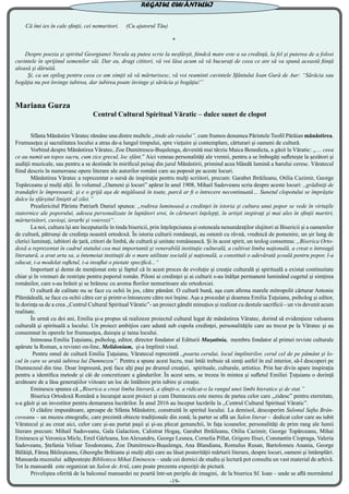 Că îmi ies în cale sfinţii, cei nemuritori. (Cu ajutorul Tău)
*
Despre poezia şi spiritul Georgianei Necula aş putea scrie la nesfârşit, fiindcă mare este a sa credinţă, la fel şi puterea de a folosi
cuvintele în sprijinul semenilor săi. Dar eu, dragi cititori, vă voi lăsa acum să vă bucuraţi de ceea ce are să va spună această fiinţă
aleasă şi dăruită.
Şi, ca un epilog pentru ceea ce am simţit să vă mărturisesc, vă voi reaminti cuvintele Sfântului Ioan Gură de Aur: “Sărăcia sau
bogăţia nu pot învinge iubirea, dar iubirea poate învinge şi sărăcia şi bogăţia!”
Mariana Gurza
Centrul Cultural Spiritual Văratic – dulce sunet de clopot
	 Sfânta Mănăstire Văratec rămâne una dintre multele ,,tinde ale raiului”, cum frumos denumea Părintele Teofil Părăian mănăstirea.
Frumuseţea şi sacralitatea locului a atras de-a lungul timpului, spre vieţuire şi contemplare, cărturari şi oameni de cultură.
	 Vorbind despre Mănăstirea Văratec, Zoe Dumitrescu-Buşulenga, devenită mai târziu Maica Benedicta, a găsit la Văratic: ,,… ceea
ce au numit un topos sacru, cum zice grecul, loc sfânt.” Aici veneau personalităţi ale vremii, pentru a se îmbogăţi sufleteşte la şezători şi
audiţii muzicale, sau pentru a se destinde în mirificul peisaj din jurul Mănăstirii, primind acea blândă lumină a harului ceresc. Văratecul
fiind descris în numeroase opere literare ale autorilor români care au poposit pe aceste locuri.
	 Mănăstirea Văratec a reprezentat o sursă de inspiraţie pentru mulţi scriitori, precum: Garabet Ibrăileanu, Otilia Cazimir, George
Topârceanu şi mulţi alţii. În volumul ,,Oameni şi locuri” apărut în anul 1908, Mihail Sadoveanu scria despre aceste locuri: ,,grădiniţi de
trandafiri le împresoară; şi e o grijă aşa de migăloasă în toate, parcă ar fi o întrecere necontinuată… Sunetul clopotului se împrăştie
dulce la sfârşitul liniştit al zilei.”
	 Preafericitul Părinte Patriarh Daniel spunea: „rodirea luminoasă a credinţei în istoria şi cultura unui popor se vede în virtuţile
statornice ale poporului, adesea personalizate în luptători eroi, în cărturari înţelepţi, în artişti inspiraţi şi mai ales în sfinţii martiri,
mărturisitori, cuvioşi, ierarhi şi voievozi“.
	 La noi, cultura îşi are începuturile în tinda bisericii, prin înţelepciunea şi osteneala nenumăraţilor slujitori ai Bisericii şi a oamenilor
de cultură, pătrunşi de credinţa noastră ortodoxă. În istoria culturii româneşti, au ostenit cu râvnă, vrednică de pomenire, un şir lung de
clerici luminaţi, iubitori de ţară, ctitori de limbă, de cultură şi unitate românească. Şi în acest spirit, un teolog consemna: „Biserica Orto-
doxă a reprezentat în cadrul statului cea mai importantă şi venerabilă instituţie culturală, a cultivat limba naţională, a creat o întreagă
literatură, a avut arta sa, a întemeiat instituţii de o mare utilitate socială şi naţională, a constituit o adevărată şcoală pentru popor, l-a
educat, i-a modelat sufletul, i-a insuflat o pietate specifică...“
	 Important şi demn de menţionat este şi faptul că în acest proces de evoluţie şi creaţie culturală şi spirituală a existat continuitate
chiar şi în vremuri de restrişte pentru poporul român. Piloni ai credinţei şi ai culturii s-au înălţat permanent luminând cugetul şi simţirea
românilor, care s-au hrănit şi se hrănesc cu aroma florilor nemuritoare ale ortodoxiei.
	 O cultură de calitate nu se face cu ochii în jos, către pământ. O cultură bună, aşa cum afirma marele mitropolit cărturar Antonie
Plămădeală, se face cu ochii către cer şi printr-o întoarcere către noi înşine. Aşa a procedat şi doamna Emilia Ţuţuianu, psiholog și editor,
în dorinţa sa de a crea ,,Centrul Cultural Spiritual Văratic”- un proiect gândit minuțios și realizat cu destule sacrificii - un vis devenit acum
realitate.
	 În urmă cu doi ani, Emilia şi-a propus să realizeze proiectul cultural legat de mănăstirea Văratec, dorind să evidenţieze valoarea
culturală şi spirituală a locului. Un proiect ambiţios care adună sub cupola credinţei, personalităţile care au trecut pe la Văratec şi au
consemnat în operele lor frumuseţea, duioşia şi taina locului.
	 Inimoasa Emilia Ţuţuianu, psiholog, editor, director fondator al Editurii Muşatinia, membru fondator al primei reviste culturale
apărute la Roman, a revistei on-line, Melidonium, şi-a împlinit visul.
	 Pentru omul de cultură Emilia Ţuţuianu, Văratecul reprezintă ,,poarta cerului, locul împlinirilor, cerul cel de pe pământ şi lo-
cul în care se arată iubirea lui Dumnezeu”. Pentru a spune acest lucru, mai întâi trebuie să simţi astfel în eul interior, să-l descoperi pe
Dumnezeul din tine. Doar împreună, poţi face alţi paşi pe drumul creaţiei, spirituale, culturale, artistice. Prin har divin apare inspiraţia
pentru a identifica metode şi căi de concretizare a gândurilor. În acest sens, se trezea în mintea şi sufletul Emiliei Ţuţuianu o dorinţă
arzătoare de a lăsa generaţiilor viitoare un loc de întâlnire prin iubire şi creaţie.
	 Eminescu spunea că ,,Biserica a creat limba literară, a sfinţit-o, a ridicat-o la rangul unei limbi hieratice şi de stat.”
	 Biserica Ortodoxă Română a încurajat acest proiect şi cum Dumnezeu este mereu de partea celor care ,,zidesc” pentru eternitate,
s-a găsit şi un investitor pentru demararea lucrărilor. În anul 2016 au început lucrările la ,,Centrul Cultural Spiritual Văratic”.
	 O clădire impunătoare, aproape de Sfânta Mănăstire, construită în spiritul locului. La demisol, descoperim Salonul Safta Brân-
coveanu – un muzeu etnografic, care prezintă obiecte tradiționale din zonă; la parter se află un Salon literar - dedicat celor care au iubit
Văratecul şi au creat aici, celor care şi-au purtat paşii şi şi-au plecat genunchii, în faţa icoanelor, personalităţi de prim rang ale lumii
literare precum: Mihail Sadoveanu, Gala Galaction, Calistrat Hogaş, Garabet Ibrăileanu, Otilia Cazimir, George Topârceanu, Mihai
Eminescu şi Veronica Micle, Emil Gârleanu, Ion Alexandru, George Lesnea, Cornelia Pillat, Grigore Ilisei, Constantin Ciopraga, Valeria
Sadoveanu, Ştefania Velisar Teodoreanu, Zoe Dumitrescu-Buşulenga, Ana Blandiana, Romulus Rusan, Bartolomeu Anania, George
Bălăiţă, Fănuş Băileşteanu, Gheorghe Brătianu şi mulți alţii care au lăsat posterității mărturii literare, despre locuri, oameni şi întâmplări.
Mansarda muzeului adăpostește Biblioteca Mihai Eminescu – unde cei dornici de studiu și lectură pot consulta un vast material de arhivă.
Tot la mansardă este organizat un Salon de Artă, care poate prezenta expoziții de pictură.
	 Priveliștea oferită de la balconul mansardei ne poartă într-un periplu de imagini, de la biserica Sf. Ioan – unde se află mormântul
REGATUL CUVÂNTULUI
-19-
 