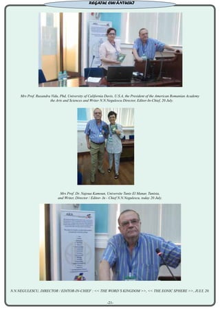 Mrs Prof. Ruxandra Vidu, Phd, University of California Davis, U.S.A, the President of the American Romanian Academy
the Arts and Sciences and Writer N.N.Negulescu Director, Editor-In-Chief, 20 July.
Mrs Prof. Dr. Najoua Kamoun, Universite Tunis El Manar, Tunisia,
and Writer, Director / Editor- In - Chief N.N.Negulescu, today 20 July.
N.N.NEGULESCU, DIRECTOR / EDITOR-IN-CHIEF : << THE WORD’S KINGDOM >>, << THE EONIC SPHERE >>, JULY, 20.
REGATUL CUVÂNTULUI
-21-
 