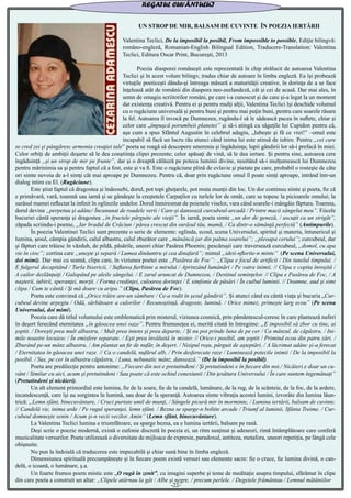 UN STROP DE MIR, BALSAM DE CUVINTE ÎN POEZIA IERTĂRII
Valentina Teclici, De la imposibil la posibil, From impossible to possible, Ediţie bilingvă:
româno-engleză, Romanian-English Bilingual Edition, Traducere-Translation: Valentina
Teclici, Editura Oscar Print, Bucureşti, 2013
	 Poezia diasporei româneşti este reprezentată în chip strălucit de autoarea Valentina
Teclici şi în acest volum bilingv, tradus chiar de autoare în limba engleză. Ea îşi probează
virtuţile poeticeşti dându-şi întreaga măsură a maturităţii creative, în dorinţa de a se face
înţeleasă atât de românii din diaspora neo-zeelandeză, cât şi cei de acasă. Dar mai ales, în
semn de omagiu scriitorilor români, pe care i-a cunoscut şi de care şi-a legat la un moment
dat existenţa creativă. Pentru ei şi pentru mulţi alţii, Valentina Teclici îşi deschide volumul
cu o rugăciune universală şi pentru buni şi pentru mai puţin buni, pentru care soarele răsare
la fel. Autoarea îl invocă pe Dumnezeu, rugându-l să le sădească pacea în suflete, chiar şi
celor care „împuşcă porumbeii planetei” şi să-i atingă cu săgeţile lui Cupidon pentru că,
aşa cum a spus Sfântul Augustin în celebrul adagiu, „Iubeşte şi fă ce vrei!” –omul este
incapabil să facă un lucru rău atunci când inima lui este atinsă de iubire. Pentru „cei care
se cred zei şi pângăresc armonia creaţiei tale” poeta se roagă să descopere smerenia şi îngăduinţa; lupii gândirii lor să-i prefacă în miei.
Celor orbiţi de ambiţii deşarte să le dea conştiinţa clipei prezente; celor apăsaţi de vină, să le dea iertare. Şi pentru sine, autoarea cere
îngăduinţă „şi un strop de mir pe frunte”, dar şi o dreaptă călăuză pe poteca luminii divine, neuitând să-i mulţumească lui Dumnezeu
pentru mărinimia sa şi pentru faptul că a fost, este şi va fi. Este o rugăciune plină de evlavie şi pietate pe care, probabil o rosteşte de câte
ori simte nevoia de a-l simţi cât mai aproape pe Dumnezeu. Pentru că, doar prin rugăciune omul îl poate simţi aproape, intrând într-un
dialog intim cu El. (Rugăciune).
	 Este ştiut faptul că dragostea şi îndeosebi, dorul, pot topi gheţarele, pot muta munţii din loc. Un dor continuu simte şi poeta, fie că
e primăvară, vară, toamnă sau iarnă şi se gândeşte la creştetele Carpaţilor cu turlele lor de omăt, care se topesc la picioarele omului; la
surâsul mamei reflectat la infinit în oglinzile undelor. Dorul înmiresmat de poienele viselor, vara când soarele-i mângâie făptura. Toamna,
dorul devine „perpetuu şi adânc/ Încununat de roadele verii / Care-şi dansează curcubeul-arcadă / Printre macii sângelui meu”. Fiicele
bucuriei cântă speranţa şi dragostea „în fructele pârguite ale vieţii”. În iarnă, poeta simte „un dor de geneză, / ascuţit ca un strigăt”,
zăpada scriindu-i poeme, „Iar bradul de Crăciun / părea crescut din surâsul tău, mamă, / Ca dintr-o sămânţă perfectă” (Antimpurile).
	 În poezia Valentinei Teclici sunt prezente o serie de elemente: oglinda, ecoul, scena Universului, spiritul şi materia, întunericul şi
lumina, şesul, câmpia gândirii, calul albastru, calul zburător care „mănâncă jar din palma soarelui”; „pleoapa cerului”; curcubeul, dar
şi făpturi care trăiesc în văzduh, de pildă, păsările, uneori chiar Pasărea Phoenix; pescăruşii care traversează curcubeul, „domol, cu apa
vie în cioc”; cortina care „uneşte şi separă / Lumea dinăuntru şi cea dinafară”; mimul „ideii-nflorite-n minte” (Pe scena Universului,
doi mimi). Dar mai cu seamă, clipa care, în viziunea poetei este „Pasărea de Foc”: „Clipa e focul de artificii / Din tunelul timpului. /
E fulgerul decapitând / Turla bisericii, / Suflarea fierbinte a mirului / Aprinzând lumânări / Pe vatra inimii. // Clipa e copita înroşită /
A cailor dezlănţuiţi / Galopând pe aleile sângelui. / E zarul aruncat de Dumnezeu, / Destinul seminţelor. // Clipa e Pasărea de Foc, / A
naşterii, iubirii, speranţei, morţii. / Forma credinţei, culoarea dorinţei / E simfonie de păsări / În cuibul luminii. // Doamne, aud şi simt
clipa / Cum te cântă / Şi mă doare cu aripa.” (Clipa, Pasărea de Foc).
	 Poeta este convinsă că „Orice trăire are-un sâmbure / Ce-a rodit în şesul gândirii”. Şi atunci când ea cântă viaţa şi bucuria „Cur-
cubeul devine arpegiu / Odă, sărbătoare a culorilor / Recunoştinţă, dragoste, lumină. / Orice mimez, primeşte larg ecou” (Pe scena
Universului, doi mimi).
	 Poezia care dă titlul volumului este emblematică prin misterul, viziunea cosmică, prin pământescul-ceresc în care plantează nuferi
în deşert ferecând eternitatea „în găoacea unei oaze”. Pentru frumuseţea ei, merită citată în întregime: „E imposibil să zbor cu tine, ai
şoptit. / Doreşti prea mult albastru, / Mult prea intens şi prea departe, / Şi nu pot prinde luna de pe cer / Ca mânzul, de căpăstru. / Ini-
mile noastre locuiesc / În emisfere separate. / Eşti prea învăluită în mister. // Orice-i posibil, am şoptit / Primind ecou din patru zări. /
Zburând pe-un mânz albastru, / Am plantat un fir de nufăr, în deşert. / Nisipul roşu, pârguit de aşteptări, / A lăcrimat adânc şi-a ferecat
/ Eternitatea în găoacea unei raze. // Ca o candelă, nufărul alb, / Prin desferecate raze / Luminează potecile inimii / De la imposibil la
posibil. / Sus, pe cer în albastru căpăstru, / Luna, nebunatic mânz, dansează.” (De la imposibil la posibil).
	 Poeta are predilecţie pentru antonime: „Fiecare din noi e pretutindeni / Şi pretutindeni e în fiecare din noi./ Nicăieri e doar un cu-
vânt / Similar cu aici, acum şi pretutindeni / Sau poate că este ochiul conexiunii / Din ţesătura Universului / În care suntem îngemănaţi”
(Pretutindeni şi nicăieri).
	 Un alt element primordial este lumina, fie de la soare, fie de la candelă, lumânare, de la rug, de la scânteie, de la foc, de la ardere,
incandescenţă, care îşi au sorgintea în lumină, sau doar de la speranţă. Autoarea simte vibraţia acestei lumini, izvorâte din lumina lăun-
trică: „Lemn sfânt, binecuvântare, / Cruci purtate umil de munţi, / Sângele picură mir în morminte, / Lumina iertării, balsam de cuvinte.
// Candelă vie, inima arde / Pe rugul speranţei, lemn sfânt. / Bezna se sparge-n boltite arcade / Triumf al luminii, Sfânta Treime. / Cur-
cubeul domneşte senin / Acum şi-n vecii vecilor. Amin” (Lemn sfânt, binecuvântare).
	 La Valentina Teclici lumina e triumfătoare, ea sparge bezna, ea e lumina iertării, balsam pe rană.
	 Deşi scrie o poezie modernă, există o eufonie discretă în poezia ei, un ritm susţinut şi adeseori, rimă întâmplătoare care conferă
muzicalitate versurilor. Poeta utilizează o diversitate de mijloace de expresie, paradoxul, antiteza, metafora, uneori repetiţia, pe lângă cele
obişnuite.
	 Nu pun la îndoială că traducerea este impecabilă şi chiar sună bine în limba engleză.
	 Dimensiunea spirituală precumpăneşte şi în fiecare poem există versuri sau elemente sacre: fie o cruce, fie lumina divină, o can-
delă, o icoană, o lumânare, ş.a.
	 Un foarte frumos poem mistic este „O rugă în zenit”, cu imagini superbe şi teme de meditaţie asupra timpului, sfărâmat în clipe
din care poeta a construit un altar: „Clipele atârnau la gât / Albe şi negre, / precum perlele. / Degetele frământau / Lemnul mătăniilor
REGATUL CUVÂNTULUI
-22-
 