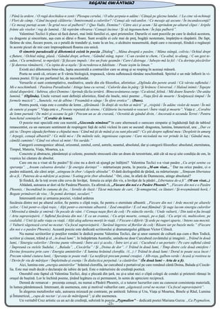 / Până la ardere. / O rugă deschidea-n zenit / Pleoapa cerului, / O alta şerpuia-n adânc / Cătuşă pe glezna lutului. // La cine vă-nchinaţi
/ Flori de câmp, / Când începeţi călătoria / Înmiresmată a culorilor? / Cenuşi ale vulcanilor, / Ce mesaje aţi ascuns / În incandescenţă?
/ Ce mesaj purtaţi acum / În griul rece al pulberii? // Quo Vadis, Domine? / Către aici şi acum / Să aprindem pe-altarul clipei / Aripile
frânte ale viselor / rug de lumină. / Să repirăm vibrarea / Cenuşii încinse / Şi să îngenunchem / În faţa pulberii”.
	 Valentinei Teclici îi place să facă daruri, mai întâi familiei ei, apoi prietenilor. Darurile ei sunt poeziile pe care le dedică acestora,
cu dragoste şi sinceritate, aşa cum ai dărui o floare. Sunt avuţiile ei cele mai de preţ, bogăţii nestemate, împărţite-n răspântii. De fapt,
fărâme de sine, fiecare poem, ca o petală de trandafir şi, toate la un loc, o alcătuire neasemuită, după care o recunoşti, fiindcă o regăseşti
în aceste picuri de mir care împrospătează floarea cea unică.
	 O simetrie paradoxală şi dihotomică există în poezia „Dialog”: „Mâna dreaptă e pasăre, / Mâna stângă, colivie./ Ochiul drept
e fluture, / Ochiul stâng, plasă. / Gândul drept, arbore, / Gândul stâng, topor. / C-un cuvânt te chem, / Cu-altul, te-alung, / C-un gest te-
adun, / Cu următorul, te-mprăştii / Şi fiecare impuls / Are un frate geamăn / Care-l distruge. / Iubeşte-mă la fel: / Cu dorinţa plecărilor
/ Şi durerea rămânerii, / Cu ispita de-a-nşela / Şi-ncrederea-n fidelitate. / Poate ieşim la liman.”
	 Există aici dihotomia bine-rău, lupta ancestrală a contrariilor care se atrag şi se resping în aceeaşi măsură.
	 Poeta ne arată că, oricare ar fi vârsta biologică, trupească, vârsta sufletească rămâne neschimbată. Spiritul e un măr înflorit în vi-
ziunea poetei. El îşi are parfumul lui, de neconfundat.
	 Versurile ei sunt contemplative, meditative, unele din ele filozofice, aforistice: „Oglinda din perete arată / Că vârsta sufletului /
Mi-e neschimbată. / Pasărea Paradisului / Atinge luna cu versul, / Culorile dau în pârg / Şi hrănesc Universul. // Haloul inimii / Topeşte
sloiul disperării. / Iubirea, efect Domino / Aprinde făclia iertării. /Binecuvântarea curge / Ca uleiul, felină. / Mă doare Soarele / De-atâta
lumină.” (Oglinda). Unele versuri sunt definiţii aforistice, fiind ele însele, mici poeme: „Viaţa fără de moarte / Sculptează timpul / În
formele muzicii”; „Sunetele, roi de albine / Freamătă-n sânge / În sfere erotice” ; (Dans).
	 Pentru poetă, viaţa este o corabie de lemn „sfărâmată / În dinţii de rechin ai mării” şi „risipită / În adânc violet de neant / În mii
de sunete şi şoapte”. Viaţa este o „Poveste repetată de sirene, / Călătorie încrustată-n veacuri / Între viaţă şi moarte”. Viaţa e: „Corabie
de lemn purtată / De mări şi oceane la gât / Precum un ac de cravată, / Ocrotită de gândul divin, / Ancorată-n secunda Terrei / Pentru
banchetul seminţelor.” (Corabie de lemn).
	 O poezie mai specială este cea numită „Gioconda nimănui” în care alternează o oarecare simpatie şi îngăduinţă faţă de tabloul
renascentist, cu un oarecare sentiment de respingere faţă de ochii vicleni în care se ascund: dragostea, lumina, întunericul, ura: „Dar ce
ştii tu / Despre zăpada fierbinte a chipului meu / Când mă ţii de mână şi eu sunt plecată? / Ce ştii despre sufletul meu / Despletit în amurg
/ Arpegii, cenuşă albastră? / Ce milă mi-e / De mâinile tale, ingenioase capcane / Care niciodată nu vor prinde în laţ / Gândul meu,
cămilă cuminte! / Când voi obosi să mint / Voi surâde.”
	 Categorii cosmogonice: abisul, orizontul, zenitul, cerul, astrele, neantul, absolutul, dar şi categorii filozofice: absolutul, eternitatea,
Timpul, Materia, Viaţa, Moartea, ş.a.
	 Concrete şi abstracte, pământeşti şi celeste, poemele strecoară câte un dram de terestritate, atât cât să nu-şi uite condiţia de om, în
veşnica lui căutare de absolut.
	 Care om nu a visat să fie pasăre? Şi cine nu a dorit să ajungă pe înălţimi? Valentina Teclici s-a visat pasăre „Cu aripi senine ca
speranţa”. „Aveam culoarea dorului / Şi energia dorinţei” – mărturiseşte poeta, în poezia „M-am visat...” Dar nu orice pasăre, ci o
pasăre măiastră, ale cărei aripi „atingeau în zbor / clapele abisului”. O dată dezlogodită de ţărână, ea mărturiseşte: „Simţeam libertatea
de-a fi, / Puterea de-a-ndrăzni şi acţiona / S-ating prin zbor absolutul.” Ori, cine, în afară de Dumnezeu, atinge absolutul?
	 Şi fiindcă, de la toţi avem câte ceva de învăţat, femeia cu aripi din vis, a învăţat de la păsări „Libertatea de-a fi”. (M-am visat...)
	 Altădată, autoarea ar dori să fie Pasărea Phoenix. Ea afirmă că, „Fiecare din noi e o Pasăre Phoenix”: „Fiecare din noi e o Pasăre
Phoenix, / Incendiind în cununa de foc, / Iernile de iluzii / Tăcut măcinate de cari, / Şi-nmugurind, cu lăutari / Şi-nveşmântată horă, /
Bogate primăveri de vise, / În pomii dorinţei, seculari.”
	 Interesantă este şi urmarea poeziei, vizând arderea
fiecăruia dintre noi pe altarul zeilor, fie pentru o clipă roşie, fie pentru o eternitate albastră: „Fiecare din noi / Arde mocnit pe altarele
zeilor, / Unii pentr-o clipă roşie, / Alţii pentr-o eternitate albastră. / Zeul emoţiilor / E cel mai flămând / Şi suge lacom sinergia culorilor
/ Mirosind a tămâie şi smirnă / În pocale de vânt. // Cenuşa naşte flori de colţ / Pe stâncile sterile, / Unde vulturii, / Din tată-n fiu învaţă
/ Arta supravieţuirii. // Sufletul fiecăruia din noi / E ca un evantai, / Cu aripi moarte, cenuşii, pe-o faţă, / Cu aripi vii, multicolore, pe
cealaltă. // Unii îşi adie viaţa cu viaţă. / Alţii aleg adierea morţii în viaţă. // Fiecare-i diferit / Şi arde pe ruguri aparte, / Intens sau mocnit.
// Vulturii săgetează cerul ne-ncetat / Cu focul supravieţuirii. / Surâsul îngeresc al florilor de colţ / Răsare iar pe buzele mele.” (Fiecare
din noi e o pasăre Phoenix). Această poezie este dedicată scriitorului şi dramaturgului gălăţean Victor Cilincă.
	 Nu numai scriitorilor şi poeţilor români le dedică poeme Valentina Teclici, dar şi unor oameni de cultură aşa cum e Ben Todică,
scriitor şi cineast, trăind şi el „în două lumi”, în îndepărtata Australie, unindu-ne doar Curcubeul cuvântului şi imaginii: „Trăind în două
lumi, / Sinergia valorilor / Devine punte vibrantă / Între aici şi acolo, / Între ieri şi azi. / Cucubeul e un portativ / Pe care sufletul cântă
/ Împreună cu stelele Sudului, / „Balada”, „Ciocârlia” / Şi „Doina de dor”. // Trăind în două lumi, / Timp dintre cele două emisfere /
Devine fereastra prin care / Energia amintirilor / E lumina hrănind clorofila. //(...) // Trăind în două lumi / Dorul te poate seca încet /
Precum vântul ciutura lunii, / Speranţa te poate rodi / La nesfârşit precum pomul creaţiei. / Alb-roşu, galben-verde / Acasă şi rostirea ta
/ Devin fir viu de mărţişor / Împletindu-şi esenţa / În dialectica perpetuă / a căutărilor.” (În două lumi – Arta de a fi).
	 Aici, lumina este „energia amintirilor” hrănind clorofila, iar curcubeul e portativul pe care românul cântă Doina, Balada şi Ciocâr-
lia. Este mai mult decât o declaraţie de iubire de ţară. Este o mărturisire de credinţă poetică.
	 Onorabil este faptul că Valentina Teclici, deşi e plecată din ţară, nu şi-a uitat nici o clipă colegii de condei şi prietenii rămaşi în
oraşul de baştină. Lor le închină poeme, ţinând legătura cu ei permanent, în semn de apreciere reciprocă.
	 Demnă de remarcat - prezenţa cenuşii, nu numai a Păsării Phoenix, ci a tuturor lucrurilor care au cunoscut consistenţa materială,
în lumea pământească. Interesant, de asemenea, este şi motivul vulturilor care „săgetează cerul ne-ncetat / Cu focul supravieţuirii”.
	 În alegerea metaforelor sale, autoarea mizează pe contraste, pe antiteză: Iubirea şi Ura, Viaţa şi Moartea, Binele şi Răul, Lumina
şi Întunericul, „cupa de nectar / şi cea de mătrăgună”; şi alte asemenea.
	 Un veritabil Crez artistic ca un act de credinţă, subzistă în poezia „Pygmalion” – dedicată poetei Mariana Gurza: „Ca Pygmalion,
REGATUL CUVÂNTULUI
-23-
 