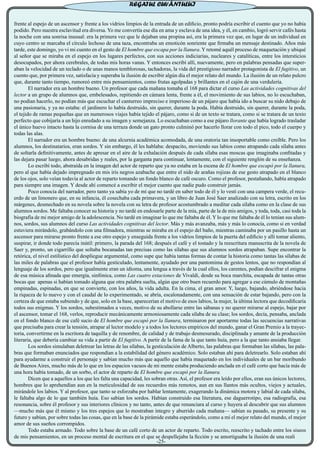 frente al espejo de un ascensor y frente a los vidrios limpios de la entrada de un edificio, pronto podría escribir el cuento que yo no había
podido. Pero nuestra esclavitud era diversa. Yo me convertía ese día en ama y esclava de una idea, y él, en cambio, logró servir cafés hasta
la noche con una sonrisa inusual: era la primera vez que le dejaban una propina así, era la primera vez que, en lugar de un individual en
cuyo centro se marcaba el círculo lechoso de una taza, encontraba un emoticón sonriente que firmaba un mensaje destinado. Años más
tarde, este domingo, yo vi mi cuento en el gesto de El hombre que escapa por la llanura. Y retomé aquél proceso de maquetación y ubiqué
al señor que se miraba en el espejo en los lugares perfectos, con sus acciones indiciarias, nucleares y catalíticas, entre los intersticios
desocupados, por ahora cerebrales, de todas mis horas vanas. Y entonces escribí allí, nuevamente, pero en palabras pensadas que super-
aban la velocidad de un teclado o de unas manos temblorosas, tachadoras, la vida del prestigioso narrador protagonista de El fugitivo, un
cuento que, por primera vez, satisfacía y superaba la ilusión de escribir algún día el mejor relato del mundo. La ilusión de un relato pulcro
que, durante tanto tiempo, rumoreó entre mis pensamientos, como frutas agolpadas y brillantes en el cajón de una verdulería.
	 El narrador era un hombre bueno. Un profesor que cada mañana tomaba el 168 para dictar el curso Las actividades cognitivas del
lector a un grupo de alumnos que, embelesados, repitiendo en cámara lenta, frente a él, el movimiento de sus labios, no lo escuchaban,
no podían hacerlo, no podían más que escuchar el canturreo impreciso e imperioso de un pájaro que había ido a buscar su nido debajo de
una pasionaria, y ya no estaba: el jardinero lo había destruido, sin querer, durante la poda. Había destruido, sin querer, durante la poda,
el tejido de ramas pequeñas que en numerosos viajes había tejido el pájaro, como si de un texto se tratara, como si se tratara de un texto
perfecto que cobijaría a un hijo enredado a su imagen y semejanza. Lo escuchaban como a ese pájaro llorante que había logrado trasladar
el único huevo intacto hasta la cornisa de una terraza donde un gato pronto culminó por hacerlo llorar con todo el pico, todo el cuerpo y
todas las alas.
	 El narrador era un hombre bueno: de una alcurnia académica acomodada, de una oratoria tan insoportable como creíble. Pero los
alumnos, los destinatarios, eran sordos. Y sin embargo, él les hablaba: despacito, moviendo sus labios como atrapando cada sílaba antes
de soltarla definitivamente, antes de apresar en el aire de la exhalación después de cada sílaba esas moscas que imaginaba confitadas y
las dejara pasar luego, ahora desabridas y reales, por la garganta para continuar, lentamente, con el siguiente renglón de su enseñanza.
	 Lo escribí todo, abstraída en la imagen del actor de reparto que ya no estaba en la escena de El hombre que escapó por la llanura,
pero al que había dejado impregnado en mis iris negros azabache que entre el nido de arañas rojizas de ese gesto atrapado en el blanco
de los ojos, solo veían todavía al actor de reparto tomando un fondo blanco de café oscuro. Como el profesor, pestañando, había atrapado
para siempre una imagen. Y desde ahí comencé a escribir el mejor cuento que nadie pudo construir jamás.
	 Poco conocía del narrador, pero tanto ya sabía yo de mí que no tardé en saber todo de él y lo vestí con una campera verde, el recu-
erdo de un limonero que, en su infancia, él cosechaba cada primavera, y un libro de Juan José Saer analizado con su letra, escrito en los
márgenes, desmechado en su novela sobre la novela con su letra de profesor acostumbrado a meditar cada sílaba como en la clase de sus
alumnos sordos. Me faltaba conocer su historia y no tardé en endosarle parte de la mía, parte de la de mis amigos, y toda, toda, casi toda la
biografía de mi mejor amigo de la adolescencia. No tardé en imaginar lo que me faltaba de él. Y lo que me faltaba de él lo tenían sus alum-
nos, sordos, sus alumnos del curso Las actividades cognitivas del lector. Más y más avanzaba, más y más lo conocía, como si en verdad
estuviera mirándolo, grabándolo con una filmadora, mientras se miraba en el espejo del baño, mientras caminaba por un pasillo hasta un
ascensor para mirarse pronto frente a ese otro espejo y enseguida frente a los vidrios limpios de la puerta del edificio y allí tomar aliento,
suspirar, ir donde todo parecía inútil: primero, la parada del 168; después el café y el tostado y la reescritura manuscrita de la novela de
Saer y, pronto, un cigarrillo que soltaba bocanadas tan precisas como las sílabas que sus alumnos sordos atrapaban. Supe encontrar la
retórica, el nivel estilístico del despliegue argumental, como supe que había tantas formas de contar la historia como tantas las sílabas de
las miles de palabras que el profesor había gesticulado, lentamente, ayudado por una pantomima de gestos lentos, que no respondían al
lenguaje de los sordos, pero que igualmente eran un idioma, una lengua a través de la cual ellos, los carentes, podían descifrar el enigma
de esa música afinada que emergía, sinfónica, como Las cuatro estaciones de Vivaldi, desde su boca marchita, escapada de tantas otras
bocas que apenas si habían tomado alguna que otra palabra suelta, algún que otro buen recuerdo para agregar a ese cúmulo de montañas
empinadas, espinadas, en que se convierte, con los años, la vida adulta. En la cima, el gran amor. Y, luego, bajando, abriéndose hacia
la riqueza de lo nuevo y con el caudal de lo experimentado, se abría, escalonadamente, con una sensación de estar bajando, pero con la
certeza de que estaba subiendo y de que, solo en la base, aparecerían el motivo de esos labios, la mujer, la última lectora que decodificaría
todos sus enigmas. Y los sordos, subestimados a veces, motivo de su abollarse entre las sábanas y no querer mirarse al espejo, bajar por
el ascensor, tomar el 168, verlos, reproducir mecánicamente armoniosamente cada sílaba de su clase; los sordos, decía, pensaba, anclada
en el fondo blanco de ese café sucio de El hombre que escapó por la llanura, terminaron por aportarme todas las secuencias narrativas
que precisaba para crear la tensión, atrapar al lector modelo y a todos los lectores empíricos del mundo, ganar el Gran Premio a la trayec-
toria, convertirme en la escritora de taquilla y de renombre, de calidad y de trabajo desmesurado, disciplinada y amante de la producción
literaria, que debería cambiar su vida a partir de El fugitivo. A partir de la fama de la que tanto huía, pero a la que tanto ansiaba llegar.
	 Los sordos simulaban deletrear las letras de las sílabas, la gesticulación de Alberto, las palabras que formaban las sílabas, las pala-
bras que formaban enunciados que respondían a la estabilidad del género académico. Solo estaban ahí para deletrearlo. Solo estaban ahí
para ayudarme a construir el personaje y sabían mucho más que aquello que había maquetado en los individuales de un bar moribundo
de Buenos Aires, mucho más de lo que en los espacios vacuos de mi mente estaba produciendo anclada en el café corto que hacía más de
una hora había tomado, de un sorbo, el actor de reparto de El hombre que escapó por la llanura.
	 Dicen que a aquellos a los que les falta una capacidad, les sobran otras. Así, el profesor era leído por ellos, eran sus únicos lectores,
hombres que lo aprehendían aun en la meticulosidad de sus recuerdos más remotos, aun en sus llantos más ocultos, viejos y actuales,
mirándole los labios. Y al profesor, que tanto se esforzaba por hablar lentamente, exagerando la dinámica motora y labial de cada sílaba,
le faltaba algo de lo que también huía. Eso sabían los sordos. Habían construido esa literatura, ese daguerrotipo, esa radiografía, esa
resonancia, sobre él profesor y sus interiores clínicos y no tanto, antes de que renunciara al curso y huyera al descubrir que sus alumnos
—mucho más que él mismo y los tres espejos que lo mostraban íntegro y aburrido cada mañana— sabían su pasado, su presente y su
futuro y sabían, por sobre todas las cosas, que en la base de la pirámide estaba esperándolo, como a mí el mejor relato del mundo, el mejor
amor de sus sueños corrompidos.
	 Todo estaba armado. Todo sobre la base de un café corto de un actor de reparto. Todo escrito, reescrito y tachado entre los siseos
de mis pensamientos, en un proceso mental de escritura en el que se despellejaba la ficción y se amortiguaba la ilusión de una reali
-25-
REGATUL CUVÂNTULUI
 