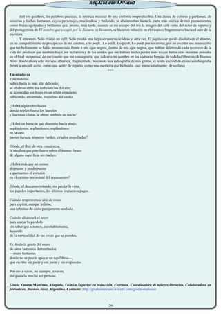 dad sin quiebres, las palabras precisas, la retórica musical de una sinfonía irreproducible. Una danza de colores y perfumes, de
miserias y luchas humanas, cuyos personajes, meciéndose y bailando, se abalanzaban hasta la parte más onírica de mis pensamientos
como frutas agolpadas y brillantes que, pronto, más tarde, cuando se me escapó del iris la imagen del café corto del actor de reparto y
del protagonista de El hombre que escapó por la llanura, se licuaron, se hicieron infusión en el traspaso fragmentario hacia el acto de la
escritura.
	 Y entonces. Solo existió un café. Solo existió una larga secuencia de ideas y, otra vez, El fugitivo se quedó disoluto en el abismo,
en un compartimento de precipicios de mi cerebro, y lo perdí. Lo perdí. Lo perdí. Lo perdí por no anotar, por no escribir ese manuscrito
que tan bellamente se había pronunciado frente a mis ojos negros, dentro de mis ojos negros, que habían deletreado cada recoveco de la
vida del profesor que también huyó por la llanura y de los sordos que me habían hecho perder todo lo que había oído mientras pensaba
en el final inesperado de ese cuento que me consagraría, que volcaría mi nombre en las vidrieras limpias de toda las librerías de Buenos
Aires donde ahora solo me veo, aburrida, fragmentada, buscando una radiografía de mis gestos, el relato escondido en mi autobiografía
frente a un café corto, como una actriz de reparto, como una escritora que ha huido, casi intencionalmente, de su fama.
+++
Enredaderas
Enredaderas:
suben hasta lo más alto del cielo;
se afiebran entre las turbulencias del aire;
se acomodan sin hojas en un sillón espacioso,
rubicundo, encarnado, esqueleto del otoño.
¿Habrá algún otro hueco
donde soplen fuerte los laureles
y las rosas chinas se abran también de noche?
¿Habrá un huracán que disemine hacia abajo,
soplándonos, soplándonos, soplándonos
en la cara
pastos tiernos, nísperos verdes, ciruelas ampolladas?
Dónde, el fluir de otra conciencia,
la escalera que pise fuerte sobre el humus fresco
de alguna superficie sin baches.
¿Habrá más que un ozono
dispuesto y predispuesto
a quemarnos el corazón
en el camino horizontal del reencuentro?
Dónde, el descanso rotundo, sin perder la vista,
los papeles importantes, los últimos impuestos pagos.
Cuándo respiraremos aire de rosas
para espirar, aunque infame,
una infinitud de cielo parejamente azulado.
Cuándo alcanzará el amor
para surcar lo paralelo
sin saber que estamos, inevitablemente,
huyendo
de la verticalidad de las cosas que se pierden.
Es desde la grieta del muro
de otros lamentos derrumbados
—muro fantasma
donde no se puede apoyar un equilibrio—,
que escribo sin parar y sin parar y sin respuestas.
Por eso a veces, no siempre, a veces,
me gustaría mucho ser persona.
Gisela Vanesa Mancuso, Abogada, Técnica Superior en redacción, Escritora. Coordinadora de talleres literarios. Colaboradora en
periódicos. Buenos Aires, Argentina. Contacto: http://giselamancuso.wixsite.com/gisela-mancuso
-26-
REGATUL CUVÂNTULUI
 