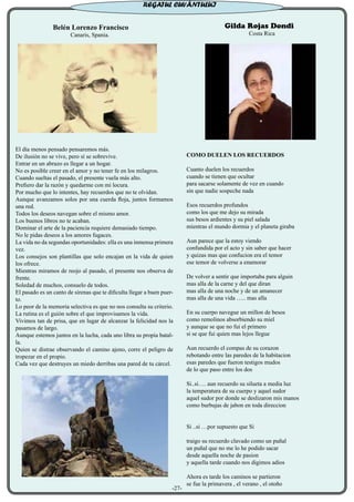 Belén Lorenzo Francisco
Canaris, Spania.
El día menos pensado pensaremos más.
De ilusión no se vive, pero sí se sobrevive.
Entrar en un abrazo es llegar a un hogar.
No es posible creer en el amor y no tener fe en los milagros.
Cuando sueltas el pasado, el presente vuela más alto.
Prefiero dar la razón y quedarme con mi locura.
Por mucho que lo intentes, hay recuerdos que no te olvidan.
Aunque avanzamos solos por una cuerda floja, juntos formamos
una red.
Todos los deseos navegan sobre el mismo amor.
Los buenos libros no te acaban.
Dominar el arte de la paciencia requiere demasiado tiempo.
No le pidas deseos a los amores fugaces.
La vida no da segundas oportunidades: ella es una inmensa primera
vez.
Los consejos son plantillas que solo encajan en la vida de quien
los ofrece.
Mientras miramos de reojo al pasado, el presente nos observa de
frente.
Soledad de muchos, consuelo de todos.
El pasado es un canto de sirenas que te dificulta llegar a buen puer-
to.
Lo peor de la memoria selectiva es que no nos consulta su criterio.
La rutina es el guión sobre el que improvisamos la vida.
Vivimos tan de prisa, que en lugar de alcanzar la felicidad nos la
pasamos de largo.
Aunque estemos juntos en la lucha, cada uno libra su propia batal-
la.
Quien se distrae observando el camino ajeno, corre el peligro de
tropezar en el propio.
Cada vez que destruyes un miedo derribas una pared de tu cárcel.
Gilda Rojas Dondi
Costa Rica
COMO DUELEN LOS RECUERDOS
Cuanto duelen los recuerdos
cuando se tienen que ocultar
para sacarse solamente de vez en cuando
sin que nadie sospeche nada
Esos recuerdos profundos
como los que me dejo su mirada
sus besos ardientes y su piel salada
mientras el mundo dormia y el planeta giraba
Aun parece que la estoy viendo
confundida por el acto y sin saber que hacer
y quizas mas que confucion era el temor
ese temor de volverse a enamorar
De volver a sentir que importaba para alguin
mas alla de la carne y del que diran
mas alla de una noche y de un amanecer
mas alla de una vida ….. mas alla
En su cuerpo navegue un millon de besos
como remolinos absorbiendo su miel
y aunque se que no fui el primero
si se que fui quien mas lejos llegue
Aun recuerdo el compas de su corazon
rebotando entre las paredes de la habitacion
esas paredes que fueron testigos mudos
de lo que paso entre los dos
Si..si…. aun recuerdo su silueta a media luz
la temperatura de su cuerpo y aquel sudor
aquel sudor por donde se deslizaron mis manos
como burbujas de jabon en toda direccion
Si ..si …por supuesto que Si
traigo su recuerdo clavado como un puñal
un puñal que no me lo he podido sacar
desde aquella noche de pasion
y aquella tarde cuando nos digimos adios
Ahora es tarde los caminos se partieron
se fue la primavera , el verano , el otoño
-27-
REGATUL CUVÂNTULUI
 