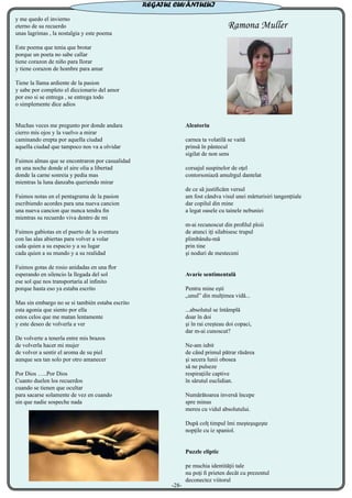 y me quedo el invierno
eterno de su recuerdo
unas lagrimas , la nostalgia y este poema
Este poema que tenia que brotar
porque un poeta no sabe callar
tiene corazon de niño para llorar
y tiene corazon de hombre para amar
Tiene la llama ardiente de la pasion
y sabe por completo el diccionario del amor
por eso si se entrega , se entrega todo
o simplemente dice adios
Muchas veces me pregunto por donde andara
cierro mis ojos y la vuelvo a mirar
caminando erepta por aquella ciudad
aquella ciudad que tampoco nos va a olvidar
Fuimos almas que se encontraron por casualidad
en una noche donde el aire olia a libertad
donde la carne sonreia y pedia mas
mientras la luna danzaba queriendo mirar
Fuimos notas en el pentagrama de la pasion
escribiendo acordes para una nueva cancion
una nueva cancion que nunca tendra fin
mientras su recuerdo viva dentro de mi
Fuimos gabiotas en el puerto de la aventura
con las alas abiertas para volver a volar
cada quien a su espacio y a su lugar
cada quien a su mundo y a su realidad
Fuimos gotas de rosio anidadas en una flor
esperando en silencio la llegada del sol
ese sol que nos transportaría al infinito
porque hasta eso ya estaba escrito
Mas sin embargo no se si también estaba escrito
esta agonia que siento por ella
estos celos que me matan lentamente
y este deseo de volverla a ver
De volverte a tenerla entre mis brazos
de volverla hacer mi mujer
de volver a sentir el aroma de su piel
aunque sea tan solo por otro amanecer
Por Dios …..Por Dios
Cuanto duelen los recuerdos
cuando se tienen que ocultar
para sacarse solamente de vez en cuando
sin que nadie sospeche nada
Ramona Muller
Aleatoriu
carnea ta volatilă se vaită
prinsă în pântecul
sigilat de non sens
corsajul suspinelor de oţel
contorsoniază amulrgul dantelat
de ce să justificăm versul
am fost cândva visul unei mărturisiri tangenţtiale
dar copilul din mine
a legat oasele cu tainele nebuniei
m-ai recunoscut din profilul ploii
de atunci iţi silabisesc trupul
plimbându-mă
prin tine
şi noduri de mesteceni
Avarie sentimentală
Pentru mine eşti
„unul” din mulţimea vidă...
...absolutul se întâmplă
doar în doi
şi în rai creşteau doi copaci,
dar m-ai cunoscut?
Ne-am iubit
de când primul pătrar răsărea
şi secera lunii obosea
să ne pulseze
respiraţiile captive
în sărutul euclidian.
Numărătoarea inversă începe
spre minus
mereu cu vidul absolutului.
După colţ timpul îmi meşteşugeşte
nopţile cu iz spaniol.
Puzzle eliptic
pe muchia identităţii tale
nu poţi fi prieten decât cu prezentul
deconectez viitorul
-28-
REGATUL CUVÂNTULUI
 