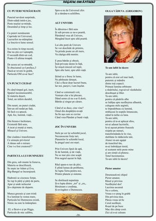 CU PUTERI NEMĂSURATE
Punctul nevăzut surprinde,
Dintr-odată intră-n joc,
Peste neștiut se-ntinde,
Desenând şi timp și loc.
Cu puteri nemăsurate
Cuprinde tot Universul,
Lucrurilor ne-ntâmplate
Le înscrie-n lume sensul.
S-a extins în timp record,
Dar nu știe ce-l așteaptă,
O secundă dintr-un cod,
Poate-i fi ultima treaptă.
De aceea azi se-ntreabă,
În zbuciumul ce-l preface,3
Dacă-ar reveni în grabă,
Particula OM ce-ar face?
UN PUNCT CIUDAT
Pe când timpul gol, inert,
Spaţiul incomensurabil,
Și materia deșert,
Totul, un infern durabil,
Din neant, un punct ciudat,
Într-un stil nedat pe față,
Să facă s-a apucat,
Apă, foc, lumină, viață...
Din bizara-i închistare,
Existentă fără sens,
A iscat și munți și mare,
Miracol și Univers.
Dar ciudata-i transformare
Ce uimește privitorul
A rămas sub o mirare:
Cine i-a fost creatorul!?
PARTICULA LUI DUMNEZEU
Din greu, sub munte la Geneva,
Materia se descifrează,
Se naşte iar Adam şi Eva,
Big-Bangul se încurajează.
Hadronii se ciocnesc forţat,
Se rup în părţi şi părţi de parte,
Apar şi unde neîncetat
Şi-s depistate de departe.
Munca greoaie şi cam tristă
S-a luminat la vestea mare,
Particula lui Dumnezeu există,
Nimic nu este la întâmplare.
EL a făcut-o şi pe Higgs,
Particula de mic calibru,
Spre-a nu da Universul chix
Şi a rămâne-n echilibru.
ALT UNIVERS
În dăruirea-i fără sens
Și sub povara ce ne-o poartă,
Pământul vrea alt Univers,
Mergând încet spre altă poartă.
Lui alte porți de Univers
Se vor deschide de primire,
Va prinde poate un alt mers,
Va câștiga altă menire.
E prea bătrân și obosit,
Însă privește demn în față,
Își mișcă miezul cel topit,
Spre alte lumi, spre altă viață.
Știind ce e firesc în lume,
Ne părăsește detașat,
Căci a făcut doar lucruri bune,
Iar noi, parșivi, l-am înșelat.
Când se cutremură voit,
Vestește clar a lui plecare,
Dând semn că nu s-ar fi dorit,
Bătrân și singur pe cărare.
Când el se duce, cine vine?
Omul din despărțire-nvață
Sa fie așa cum se cuvine
Când vrea Pământ și bună viață.
JOC ÎN UNIVERS
Stele pe cer își schimbă jocul,
Necunoscute forțe tari,
Planetelor le schimbă locul,
În pragul unei ere mari.
Prin Univers lipsit de apă,
Și de lumină, și de viață,
Nu se mai știe cine scapă
Prin negrul așezat în față.
Răul apare-n nor de ploi,
E plină lumea de probleme,
Se lupta Terra pentru noi,
Printre planete și sisteme.
Se distilează neputința
Și-n lupta dintre ,,tot” și ,,eu,,
Biruitoare e credința,
Și-nvingător e Dumnezeu.
OLGA VĂDUVA (GRIGOROV)
Te-am iubit în tăcere
Te-am iubit,
pentru că erai cel mai înalt,
puternic şi mândru
dintre toţi copacii.
Primeai lumina orbitoare
a răsăritului, rogvaivul văzduhului
descătuşat și liber.
Te-am iubit,
pentru că păsările albe
se înălţau spre nesfârșirea albastră, 
culegeau stele argintii, 
te împodobeau cu lumină,
străluceai în nopţile întunecate, 
stând la taifas cu luna.
Te-am iubit,
pentru că te-ai aplecat sfios,
mi-ai adunat lacrimile,
le-ai aşezat printre frunzele
risipite pe ramuri,
transformându-le în vise,
răsfrânte în rădăcinile tale.
Atunci m-am agaţat 
de trunchiul tău,
m-ai îmbrăţişat timid,
ai scuturat stele peste mine
şi am simţit că plutesc.
Totul încremenise.
Te-am iubit în tăcere!
Pictor amator
Desenează-mi chipul
Pictor amator,
Râsul și privirea
Nesfârșitul dor!
Lacrima ascunsă
Nu o colora,
Vreau s-o șterg în grabă
Din privirea mea.
Pânza vreau să fie
Cerul nesfârșit,
Roșul de pe buze
Mac din câmp cosit.
Zici că n-ai culoare
REGATUL CUVÂNTULUI
-30-
 