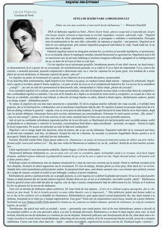 Vavila Popovici
Carolina de Nord
SETEA DE RĂZBUNARE A ORGOLIOSULUI
„Nimic nu este mai costisitor și mai steril decât răzbunarea.” — Winston Churchill
DEX-ul definește orgoliul ca fiind „Părere foarte bună, adesea exagerată și nejustificată, despre
sine însuși, despre valoarea și importanța sa socială; îngâmfare, vanitate, suficiență, trufie.” Orgoliul
ține mai mult de sfera raționalului, mentalului, și presupune o anihilare a sentimentelor. Percepția
este că sentimentele te fac mai slab, vulnerabil, iar rațiunea și orgoliul – mai puternic. Orgoliul nu te
lasă să vezi când greșești. prin urmare împiedică progresul individului în viață. Toată truda lui, la un
moment dat, se oprește.
Oamenii orgolioși uneori ne atrag prin carisma lor, cu retorica ce ascunde înșelătoria, cu promisiuni-
le ce ne încântă, alteori îi respingem imediat, intuind fariseismul și egoismul lor. Orgoliosul este la fel
ca narcisistul care își privește îndelung și insistent imaginea reflectată, ajungând să se îndrăgostească
de ea, ca atare de tot ceea ce face și cum face.
Un om orgolios nu-și recunoaște greșelile, întotdeauna pentru el este altul vinovat, iar dacă totuși i
se demonstrează că el a greșit, fie nu recunoaște, fie minimalizează greșeala, ca și când ar fi ceva lipsit de importanță. Ceva, cineva din
exterior, o anumită persoană, anumită conjunctură a determinat asta; nu e vina lui, rațiunea lui nu poate greși. Are tendința de a emite
păreri pe un ton atotștiutor, și folosește expresii de genul, „știu eu!”.
Un orgolios nu poate să recunoască că a greșit; el are impresia că și-ar pierde din putere, recunoscând.
El nu lasă frâu liber sentimentelor, luptă împotriva lor. Pentru a nu greși, se conduce numai după rațiune – rațiunea lui sofisticată. Orgoli-
osul e egoist și invidios, poate fi foarte suspicios, i se pare că alții au ceva cu el și complotează împotriva lui. La nevoie își ia susținători
– „colegii” – pe care nu uită să-i pomenească în discursurile sale, intenționând a-i folosi drept „pluton de execuție”.
Unii consideră orgoliul a fi o calitate, semn de mare personalitate, mai ales în timpurile acestea când s-a dezvoltat ideea de competitivi-
tate, confundând orgoliul cu mândria. Una este să fii mândru de o faptă a ta săvârșită în mod cinstit și competitiv, cu scopul de a face un
bine ție și celorlalți, societății în care trăiești, și alta este să mergi înainte cu sabia, rănind și tăind capete, călcând peste cadavre, pentru
a-ți atinge scopul – dobândirea puterii.
Se spune că orgoliul este cea mai mare nenorocire a umanității. El stă la originea marilor tulburări din viața socială, a rivalității între
popoare, dar și în interiorul lor, a războaielor, urii și ranchiunei manifestate față de alții. Pe orgolios îl putem recunoaște după felul de a fi.
Într-un dialog vorbește în general – repede, vrea cu orice preț să aibă dreptate, la început încearcă în toate felurile să se facă înțeles, după
care își pierde răbdarea, izbucnește furios prin cuvinte calomnioase sau amenințătoare. Folosește în mod curent cuvinte: „Da, știam!”,
„Așa nu mai merge!”, pentru că el este convins că știe totul, neștiind însă că furia este cea care perturbă memoria.
Iată că unii au confundat schimbarea regimului politic de la noi din țară, cu libertinajul privind principiile unei societăți umane, astfel
producându-se o răsturnare a valorilor în societate, corectitudinea fiind dintr-o dată considerată – perimată, iar tupeul – folosit în luptă,
în locul respectului. Pe aceste noi principii au ieșit în față noii conducători.
Orgoliul e cel ce atrage după sine ipocrizia, setea de putere, dar și pe cea de răzbunare. Împiedică individul să se cunoască mai bine,
să devină mai cumpănit, mai bun, să iubească. Scopul lui este de a domina. Își ascunde cu șiretenie ilegalitățile făcute, pentru a nu fi
descoperit. Odată descoperit, individul devine răzbunător.
Eseistul, filozoful român Petre Țuțea spune undeva că „Dumnezeu s-ar putea să trezească omul prin teama de război sau prin război,
făcând astfel cunoscută ordinea Lui”. Da, dar este vorba de Dumnezeu și ordinea Lui, nu de „ordinea” dorită de un biet muritor aventu-
rier…
Când orgoliosului îi sunt descoperite ambițiile, faptele ilegale, el devine răzbunător.
Dicționarul definește răzbunarea ca „un act prin care cel care se consideră, jignit, nedreptățit caută a se revanșa, să-și facă singur
dreptate, spălând rușinea îndurată și pedepsind în numele lui pe cel de la care a suferit un rău. După obiceiul arhaic ochi pentru ochi
și dinte pentru dinte”.
Psihologii susțin că răzbunarea este un răspuns emoțional la o stare de enervare extremă sau la teamă. Omul se răzbună crezând că își
face dreptate, încearcă să aducă argumente sau le inventează. El vrea să câștige, dorește gloria cu orice preț, chiar dacă nu i se cuvine.
Adoptă întru totul mentalitatea politicianului mafiot. În paranteză fiind spus, sunt destui oamenii care s-au orientat spre politică, tocmai
de a scăpa de muncă, crezând că astfel se pot îmbogăți, conduce și prosti mulțimea.
Răzbunătorul, pentru o palmă primită, își va pregăti pumnii, cu convingerea că va doborî la pământ adversarul. El nu ia în calcul posibi-
litatea ca după pumnul dat să-l poată măcina regretul, fiindcă dintr-un joc al urii și al răzbunării, inevitabil rezultă „răniți”. Răzbunarea
fiind în general arma celui slab dar plin de orgoliu, este de fapt o reacție compensatorie față de slăbiciunea Eu-lui. Soluția ar fi întărirea
Eu-lui nu glisarea lui în nevoia de răzbunare.
Este cert că dorința de răzbunare aduce nefericire. Sf. Ioan Gură de Aur spunea: „Crezi că te răzbuni asupra aproapelui, dar te chi-
nuiești pe tine însuți. Te dai în brațele pornirii ca unui călău lăuntric care te împresură…”. Din nefericire, puțini mai doresc astăzi ca
tot ce fac să fie conform voii și dreptății lui Dumnezeu. Răzbunându-te, poți egala uneori scorul dușmanului tău, dar, dacă renunți a te
răzbuna, înseamnă că te ridici pe o treaptă superioară lui. Este greu? Totul este să conștientizezi acest lucru, înainte de a porni războiul.
Scriitorul rus Lev Tolstoi (1828-1910) spunea la vremea sa, că „oamenii au înălțat răutatea, spiritul de răzbunare, la rang de sentiment
legitim, de justiție”.
Întotdeauna, dar parcă mai mult ca oricând – acum –, persoanele care caută putere, tind să fie mai răzbunătoare, pentru a dovedi că
un potențial conflict cu ele este periculos adică, a-și ține la distanță adversarii. Răzbunarea a evoluat în lipsa legilor clare care, în mod
normal, elimină nevoia de răzbunare și o instituie pe cea de dreptate. Sistemele judiciare care funcționează cât de cât, chiar dacă sunt o in-
venție recentă și în unele locuri nesatisfăcătoare, atâta timp cât ele există, trebuie să le fie recunoscută funcția socială, aceea de a menține
stabilitatea. Curios este însă, chiar dacă ele – legile – satisfac necesitățile, orgoliosul tot nu ține cont de ele. Eludează legile, viclenia-i
REGATUL CUVÂNTULUI
-34-
 