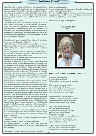 - E-he! Întreab-o pe femeia asta! Numa ea ştie, sărăcuţa! Şi-acu’
tot ea mă poartă-n cârcă. Cum le mai potriveşte Dumnezeu sau ăl
cu coarne, că parcă cine ştie! Ia zi, Titi-al tău te-a bătut vreodată?
- Nu, Doamne fereşte! E un om aşa bun, că alţii-l iau de prost. N-a
ridicat o dată mâna. E, ne-am mai ciondănit şi noi, ba de una, ba
de alta, mai mult de la nevoi, ducea-s-ar! Da’ să dea sau să ţipe la
mine, nu.
- Te-a-nşelat cu vreo muiere?
- Ce-ntrebări pui şi matale, om bătrân! De un’ să ştiu eu ce face el
când e plecat? Da’ n-aş crede. Şi dacă m-o fi-nşelat, nu l-am aflat.
- Apăi d-aia abia-l mai ţin picioarele. Băutură nu, femei nu,...de
mâncat mănâncă? Munceşte ca bou’ toată ziua, vine-acasă şi se
culcă, aşa-i? Uite, vezi, ăsta o s-ajungă-n Rai. Nu-mi pare rău decât
de-un lucru - că, dac-o fi cum flencăne popii ăştia de Rai si de iad,
io n-o să mă-ntâlnesc niciodată cu Titişor prin lumea aia. Da’ să nu
uiţi ce mi-ai promis. Hai noroc!
Uneori îi prindea seara trăncănind. Venea şi bunica de la treburile
ei care nu se mai sfârşeau şi-o lua la zor:
- Vezi, Marioaro, că zbiera unu la tine-n curte. Mi se pare că era
Dănuţ, ăla mic. Îţi vine acu’ omu-acasă, ce-i dai să mănânce?
- Aoleu, că bine zici! M-am luat cu vorba şi-am uitat că n-am nimic
de mâncare.
- Du-te, mulge caprele, trânteşte o mămăligă şi le umfli burţile la
ăia mici. Da’ de amărâtu-ăla mi-e milă, că munceşte toată ziua,
treci să-ţi pun nişte ciorbă, mi-aduci tu oala.
Aşa mi-o amintesc pe Marioara, bând ţuică şi cărând oale cu mân-
care de la noi, aducându-le înapoi goale.
Mâncam şi eu uneori la ei, în silă, ce-i drept, că mi se părea totul
cam murdar, dar Titi nu concepea să nu m-aşez cu ei la masă când
mă nimeream. Aveau, n-aveau, îmi făceau şi mie porţie. Mâncam
mai mult de teamă că-ntr-o bună zi Titi s-ar putea supăra şi va re-
fuza să mă treacă strada în cârcă până acasă, ceea ce ar fi însemnat
un lucru mult mai rău - să dorm la ei. Dormeau toţi de-a latul pe
o dormeză neacoperită cu nimic, îmbrăcaţi cum se nimerea, ăia
mici murdari de la joacă şi, când îmi ziceau „Rămâi la noi în seara
asta!“, mă zbârleam toată şi mă uitam rugător în ochii lui Titi –
„Mă treci?“
Zăboveam uneori la televizor (nu prea aveau de niciunele, dar tele-
vizor da, lucru cu care nu se putea lăuda multă lume în sat la ei) şi,
când mă prindea noaptea, eram terorizată de gândul că am să calc
pe broaşte. Nu mă puteam bucura de nimic, stăpânită de obsesia hi-
doaselor animale care, în mintea mea, n-aveau altă treabă decât să
mi se bage sub talpă. Din acelasi motiv, mai târziu, când mergeam
în lanul de grâu, la cules de muşeţel, să facem norma pentru şcoală,
priveam cu ciudă şi invidie pe colegii mei care făceau tumbe şi se
alergau prin grâu, eu călcând ca pe ace, regretând de fiecare dată
că m-am dus. Totuşi mergeam şi data viitoare, încurajându-mă sin-
gură – „Acum n-o să-mi mai fie frică“ pentru ca, odată intrată, să-
mi pară imediat rău. Aş fi alergat şi eu cu ei, m-aş fi tăvălit nebună
prin grâul verde. În loc de asta, mergeam pe vârfuri, ca arsă. Ce-ar
fi căutat broaştele în lan, nu ştiu. Era, însă, de-ajuns că se aflau în
mintea mea.
Puţini au fost cei care mi-au înţeles această fobie, iar unul dintre ei
era Titi. Ştia că noaptea rămân paralizată imediat ce treceam pragul
casei, asa că mă urca pe umeri şi nu mă punea jos decât dincolo de
pragul casei noastre.
- Las-o, Titi, n-o mai răsfăţa, că-i mare! îi striga bunica în semn de
„mulţumesc“.
El, blând, zâmbind cu tusea-n gât, spunea împăciuitor:
- Nu se poate, mamaie! O fi ea mare, da` tot îi e frică. Şi-apoi, nu
vezi că-i altfel decât ai noştri? Tot mi se pare că dac-o atingi cu-n
fulg, se răneşte.
Atât de puţine l-am auzit spunând, atât de puţine l-am văzut
făcând pe omul ăsta uscăţiv!
Şi totuşi...atât de puţin e de-ajuns uneori să spună ori să facă omul
pentru a-ţi intra definitiv în suflet!
Dar oare-i puţin? Dacă după ani şi ani cineva încă îşi mai aminteşte
un gest de-al tău, o vorbă, ori chiar un zâmbet, după ani şi ani în
care eşti una cu pământul...e, oare, puţin?
(Din volumul „Și copiii se îndrăgostesc”)
Inés Zeiss Castillo
Chile
BREVE COMO CANTO DE ROSA EN LA LLUVIA 
El ascensor sube, se detiene,
de él baja el aroma del azul,
Pablo, te salpica con su espuma de recuerdos.
En la ventana respondes al Pacífico,
con un sollozo breve de alegría,
breve como brújula al vuelo del albatros,
breve como canto de rosa en la lluvia,
breve como llovizna en desvelo del río.
Tu palabra fugitiva crece en segundos,
Cervantes 14 la lleva al atalaya del Universo,
y quedan en su música que nadie escucha,
quedan en las huellas que nadie imagina.
En el Canto General se deslizan 
una a una palabras de tu historia,
se escriben en las paredes de este lugar
atado a la tierra, al aire, al andar 
del cerro que te refugia,
y tu “Cuerpo repartido” en voces del Cosmos,
desvalido, insomne por momentos,
hoy vive en caminos de paz, orgullo, estatuas
bajo la luz de todas las lunas.
Llega el respiro de tu aire, llama enérgica,
que invita bajar a ese ascensor moribundo, 
cual máscara de vida entre gaviotas y pelícanos,
-36-
REGATUL CUVÂNTULUI
 