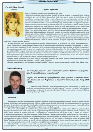 Cornelia Păun Heinzel
Germania „Legenda legendelor”
Într-o zi, Dumnezeu chemă la el pe Sfântul Petru şi îi spuse:
- Sfinte Petru, aş dori să mergi prin lume şi să afli ce mai fac oamenii. Le-am dăruit Biblia plină de
învăţăminte spre a le fi de călăuză şi exemplu în viaţă; le-am adus pe pământ scriitori talentaţi care să
creeze basme pentru copii, povestiri şi poveşti religioase sau istorice, inspirate din istoria popoarelor
lor; le-am trimis poeţi care să-i încânte pe toţi cu magia versurilor lor; le-am creat muzicieni care să-i
farmece cu acordurile melodiilor lor; le-am dăruit rapsozi şi cântăreţi cu har care să glăsuiască şi să in-
terpreteze minunat creaţiile acestora; le-am oferit actori care să performeze cu dăruire şi talent creaţiile
dramaturgilor. Doresc să ştiu, dacă oamenii se bucură de aceste daruri ale mele şi dacă toate acestea
făcute pentru ei din suflet, le-au schimbat într-adevăr viaţa în bine iar munca mea nu a fost în zadar.
Sfântul Petru porni imediat la drum lung. Urcă din greu pe cele mai înalte vârfuri muntoase, unde as-
cultă doinele, baladele melodioase şi istorisirile minunate ale păstorilor, coborâ pe plajele cu nisip auriu
şi fin ale apelor, întinse şi adânci, auzind cântecele şi snoavele pescarilor, străbătu oraşe şi sate, încântat
de înţelepciunea proverbelor şi a zicătorilor populare şi privi alături de oameni reprezentaţiile actori-
ceşti, participă la serbările organizate în lume cu diferite prilejuri, fiind fermecat de bogăţia spirituală a
ceremoniilor organizate, îi însoţi pe oameni la biserici, la slujbele religioase, participând cu aceştia la
rugăciuni şi călătoria sa ajunse la sfârşit.
Se întoarse direct în Rai şi pentru că avea multe de povestit, despre cele văzute, se prezentă aşa cum trebuia, înaintea Domnului.
-Sfinte Dumnezeu, am cutreierat lumea în lung şi-n lat, am ascultat versurile minunate ale oamenilor şi melodioasele lor cântece,
am mers şi m-am rugat alături de ei în biserici, am privit scene de teatru impresionante şi am participat la sărbători fermecătoare.
Am ascultat snoave, poveşti şi povestiri care bucură urechea şi mintea oricărui ascultător. Am citit cu plăcere basme pentru copii,
poveşti de tot felul - magice, fantastice, istorice, filozofice, religioase, romantice, satirice... Am totuşi o nedumerire. Nu ştiu ce fel
de povestiri sunt acelea care conţin elemente fantastice sau miraculoase, brodate pe fondul unui motiv istoric sau al unei închipuiri
mistice, prin care se explică geneza unui lucru, a unei fiinţe, caracterul aparte al unui eveniment istoric, al unui erou mitic sau al unui
fenomen. Pentru că sunt deosebite de celelalte, ar trebui să aibă un nume special.
-Adevărat grăieşti, Sfinte Petru. Şi eu m-am gândit de mult timp la acest lucru. Am meditat îndelung şi doresc ca începând de astăzi,
aceste povestiri deosebite să se numească “legende”, spuse Dumnezeu.
-Doamne, atunci aceasta va fi cu siguranţă „Legenda legendelor”, pentru că narează tocmai apariţia legendei, glăsui Sfântul Petru.
Stelian Gomboș
Din seria „Pro Memoria – Anul comemorativ Justinian Patriarhul şi al apărăto-
rilor Ortodoxiei în timpul comunismului”
Despre Cruce, martiriu şi suferinţă în viaţa, opera, gândirea şi activitatea Părin-
telui Arhimandrit Ioan Negruţiu de la Mănăstirea Timişeni, judeţul Timiş (1915
– 2003)…
	 Moto: Părintele Arhimandrit Ioan Negruţiu face parte din generaţia care “a hotărât să-şi
pună viaţa pentru apărarea credinţei şi sufletului românesc”, generaţie care a fost “martirizată de
comunişti după înstăpânirea lor deplină în România” (“Martiri ai temniţelor româneşti”, Editura
Gutenberg, Bucureşti, 2008).
	 Introducere
	
	 Reconstituirea profilului său duhovnicesc, teologic şi intelectual numai pe baza puţinelor documente păstrate în arhiva Centrului
Eparhial din Timişoara şi a sumarelor informaţii publicate până acum este destul de dificilă, atât timp cât nu sunt cunoscute momentele
dramatice ale suferinţelor, privaţiunilor şi umilinţelor trăite în temniţele comuniste. În acest scop, o documentare riguroasă în arhiva
Consiliului Naţional pentru Studierea Arhivelor Securităţii ar fi mai mult decât necesară.
	 Născut la 9 iulie anul 1915, în localitatea Borşa, comuna Săcădat, judeţul Bihor, din părinţii Simion şi Floarea, agricultori, Ioan
Negruţiu s-a confruntat, de la vârsta cea mai fragedă, cu greutăţile vieţii pământeşti. Potrivit propriei mărturisiri, încă de la naştere, a fost
firav şi bolnav, aşa încât pe la vârsta de trei luni i s-a pregătit sicriul. Dumnezeu a avut însă un plan cu el şi i-a rânduit să-L slujească,
să propovăduiască Evanghelia şi să arate oamenilor “cărarea Împărăţiei”. Rămaşi orfani de mamă şi apoi de tată, cei cinci copilaşi ai
familiei Negruţiu au crescut sub purtarea de grijă a lui Dumnezeu şi sub oblăduirea plină de dragoste a surorii mai mari. “Locuinţa de la
marginea satului nu era deloc înstărită: “Într-o seară am găzduit un cerşetor orb. Am împărţit cu dânsul ţolul cu care ne înveleam; dacă
Vasile Voiculescu ar fi scris povestirea cu supa de bolovan, am fi avut şi noi cu ce să ne cinstim oaspetele care, surprins de o sărăcie şi
mai lucie, se va ruga cu lacrimi la miez de noapte”, povestea părintele unor apropiaţi.”
	 Clasa I primară a frecventat-o în satul natal, însă, din pricina sărăciei, a mers la şcoală numai la începutul şi la sfârşitul anului
şcolar. Învăţătoarea a observat calităţile copilului Ioan şi, împreună cu soţul său, care era directorul şcolii, l-a înscris la un orfelinat din
-38-
REGATUL CUVÂNTULUI
 