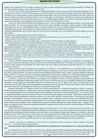Oradea, unde a beneficiat de bursă. Studiile secundare le-a urmat în cadrul seminariilor teologice din Edineţ (Basarabia) şi “Sfântul An-
drei” din municipiul Galaţi, pe care l-a absolvit în anul 1934.
	 Între anii 1934 şi 1938 a studiat la Facultatea de Teologie din Bucureşti, iar apoi a urmat cursurile Seminarului Pedagogic Univer-
sitar, pe care le-a absolvit în anul 1942. În acelaşi an a fost hirotonit diacon şi preot celib de către Episcopul martir Nicolae Popoviciu
al Oradiei, care l-a numit profesor la şcolile confesionale din oraşul Beiuş. Aici a activat din anul 1945 şi până în anul 1948, când a fost
arestat şi închis în beciurile Securităţii din Oradea. Procesul a fost judecat la Cluj Napoca, Părintele Ioan Negruţiu fiind condamnat ca
“duşman al poporului” la 10 ani de muncă silnică (op. cit., p. 141). După ispăşirea pedepsei, a fost eliberat, dar nu peste mult timp a fost
arestat din nou. În total, a făcut şaisprezece ani de închisoare la Aiud, Cluj, Gherla, Jilava şi Canal.
	 În anul 1957, aflat la Canal, Părintele Ioan Negruţiu a avut un vis care l-a urmărit, prin semnificaţia lui adâncă, în toţi anii de sufer-
inţă de mai târziu. “Urca cu mare greutate Golgota. Obosit, plin de sudoare, târându-se pe pietrele colţuroase, ajunse în vârful Căpăţânii,
la picioarele celor trei cruci. Abia ridicându-şi ochii, cu teamă şi cutremur, spre cei trei crucificaţi, rămase uimit şi cuprins de tulburare,
neînţelegând ceea ce vede. Numai Domnul Iisus Hristos era pe Crucea Sa; cei doi tâlhari nu erau prezenţi.
- Doamne, strigă Părintele Ioan, ai rămas singur pe Cruce! Nimeni nu este lângă Tine să Te însoţească în această răstignire care nu se
mai termină?
- Nimeni, Ioane, îi răspunde Domnul Iisus Hristos de pe Cruce.
- Doamne, iartă-mă dacă îndrăznesc să Te rog să mă primeşti şi pe mine pe una din cruci, să fiu şi eu cu Tine! Să nu mai fii singur!
- Ioane, te primesc! Suie-te! Întinde-ţi mâinile pe cruce!
- Doamne, pe care să mă sui, pe cea din stânga sau pe cea din dreapta Ta? Pentru osândă sau pentru mântuire?
- Ioane, acum înţelesul nu mai este ca în Vinerea Răstignirii. Suie-te pe care vrei. Pe cruce să fii, lângă Mine!
	 Ridicându-se din genunchi, se îndrepta spre una din cruci. Dar trecând pe lângă picioarele Mântuitorului, se lovi uşor cu cotul de
genunchiul Lui însângerat. Un fior îl străbătu din creştet până în tălpi şi se trezi în sudoare şi suspinând. Mântuitorul, iubindu-l, îl chema
alături de El, în jertfa de ispăşire”. A doua zi a fost eliberat, dar nu a făcut decât câţiva paşi de la ieşirea pe poartă şi a fost preluat de o
dubă a Securităţii, care l-a dus în lagăr. Visul s-a împlinit şi părintele a purtat mai departe crucea suferinţei.
	 Nu peste mult timp, părintele Ioan a refuzat propunerea Patriarhului Iustinian Marina de a fi scos din lagăr, preferând să pătimeas-
că în continuare, pentru a-i întări pe fraţii de suferinţă (cf. Ionuţ Băiaş şi Costel Condurache, “Părintele Ioan Negruţiu - deţinutul care a
refuzat să fie scos din lagăr”, http://www.hotnews.ro/ştiri-arhiva-1043334-serial-sfinţii-închisorilor-ioan-negruţiu-deţinutul-care-refuzat-
fie-scos-din-lagăr-htm).
	 Trimis, cu domiciliu forţat, la Rubla, în Bărăgan, Preotul martir Ioan Negruţiu a avut puterea să transforme o casă părăginită în
biserică şi să o târnosească. Din păcate, misiunea începută aici a fost întreruptă brutal în anul 1958, când a fost arestat din nou, condamnat
şi închis la Aiud. Asupra sa fuseseră găsite mai multe scrisori, între care se aflau şi unele poezii ale poetului Radu Gyr, alt “veteran” al
închisorilor comuniste.
	 După decretul din anul 1964, Părintele Ioan Negruţiu a fost eliberat şi a avut posibilitatea de a-şi valorifica talanţii cu care l-a
înzestrat Dumnezeu atât pe tărâm pastoral ca preot paroh, duhovnic şi predicator iscusit, dar şi în administraţia bisericească. Astfel, din
anul 1965 şi până în anul 1967 a funcţionat ca preot paroh la Parohia Cihei din Bihorul natal, secretar şi inspector eparhial la Episcopia
Oradiei (1968-1971), profesor şi director la Seminarul Teologic Special de la Curtea de Argeş (1971-1976), inspector general patriarhal
şi membru al Consistoriului Central Bisericesc (1976-1979) şi redactor principal al revistei “Mitropolia Banatului” (1979-1981).
	 La data de 1 ianuarie anul 1982, Părintele Ioan Negruţiu a fost transferat din postul de redactor principal la editură în postul de
Preot duhovnic la Mănăstirea Timişeni Şag, judeţul Timiş. Lucrarea sa duhovnicească în acest aşezământ monahal situat la marginea
Timişoarei a devenit rapid cunoscută, predicile elevate, bine documentate, din care nu lipseau citate culese din Sfinţii Părinţi şi din
operele unor mari filosofi ai lumii, şi mai ales calităţile sale de duhovnic smerit la cugetare şi blând sporind numărul credincioşilor, foarte
mulţi tineri venind aici să se îmbogăţească sufleteşte şi să primească hrană spirituală.
	 Părintele Arhimandrit Ioan Negruţiu a ostenit zeci de ani în ogorul Bisericii, a format multe generaţii de slujitori ai altarelor, a
semănat cuvântul lui Dumnezeu, cu multe chinuri, mai ales în detenţie, îndeosebi prin exemplul vieţii sale, dar nu a lăsat lucrări teologi-
ce, cu excepţia dialogului avut cu Părintele Ioanichie Bălan, publicat în cunoscutele “Convorbiri duhovniceşti”, şi a tezei de licenţă:
“Concepţia creştină despre martiriu în primele trei secole”, notată cu 9,00, adică menţiunea “cum laudae”. Mărturiile sale, atâtea câte s-au
păstrat, despre suferinţele îndurate în temniţele comuniste, sunt, însă, foarte importante. Iată doar câteva: “Se mutaseră în aceste lagăre
şi temniţe - spunea părintele - mii şi zeci şi sute de mii de oameni, dintre cei mai buni pe care îi avea ţara. Toate instituţiile de bază ale
societăţii noastre erau bine reprezentate. Academia Română, Universitatea, facultăţile, inclusiv cea de Teologie; fostele guverne, împre-
ună cu armata, clerul şi călugării, şcolile şi întreprinderile, muncitorii şi ţăranii nedispuşi să-şi vândă sufletele satanei… Scopul era bine
definit: exterminarea lentă a insului prin anularea personalităţii şi degradarea totală a fiinţei umane prin nimicirea chipului lui Dumnezeu
în om, prin îndobitocirea lui.
	 Aşadar, Părintele Arhimandrit Ioan Negruţiu a făcut parte din rândul celor 1.725 de clerici ortodocşi, între care 31 de ierarhi, unii
scoşi din scaun şi morţi în împrejurări obscure (Irineu Mihălcescu, Nicolae Popoviciu ş.a.), care au suferit la Canal, în închisori, deportări
şi lagăre. Din pricina asprului regim de detenţie suferit mai bine de 16 ani, sănătatea Preotului Ioan Negruţiu s-a deteriorat tot mai mult
până când, în anul 1996, a căzut la pat şi, timp de şapte ani, a fost îngrijit de maici în modesta chilie de la mănăstire, fiind vizitat de toţi
cei ce l-au cunoscut, l-au preţuit şi îndrăgit. S-a stins din viaţă, născându-se în viaţa cea cerească şi veşnică a Împărăţiei Cerurilor şi a
Preasfintei Treimi, la data de 22 octombrie anul 2003 şi a fost înmormântat în cimitirul Mănăstirii Timişeni, judeţul Timiş.
	 „Părinte, nu ştim cum să vă mulţumim că ne-aţi salvat Biserica! Ortodoxia noastră a amuţit aici. Altarele româneşti s-au mutat în
închisori!” - Patriarhul României Iustinian Marina
	 Scurtă prezentare a operei, gândirii şi viziunii Părintelui Arhimandrit Ioan Negruţiu despre cruce, suferinţă, jertfă şi mar-
tiriu
	 În volumul al doilea al seriei de Convorbiri duhovniceşti, Părintele Ioanichie Bălan îl prezintă astfel pe Părintele Arhimandrit Ioan
Negruţiu: „S-a născut în satul Borşa – Bihor, în anul 1915. A absolvit Seminarul Teologic la Galaţi, în anul 1934, iar în anul 1938 a luat
licenţa în Teologie la Universitatea din Bucureşti (1940 – 1942) şi a fost mulţi ani profesor la liceul din oraşul Beiuş, până în anul
-39-
REGATUL CUVÂNTULUI
 