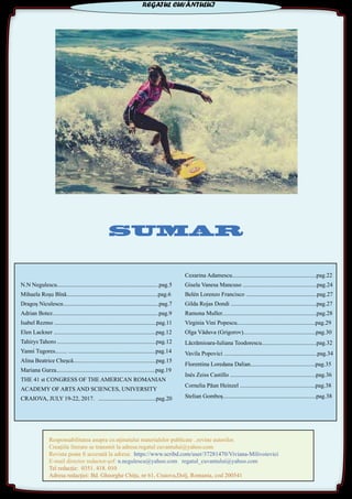SUMARSUMAR
N.N Negulescu.....................................................................pag.5
Mihaela Roşu Bînă..............................................................pag.6
Dragoş Niculescu.................................................................pag.7
Adrian Botez........................................................................pag.9
Isabel Rezmo .....................................................................pag.11
Elen Lackner .....................................................................pag.12
Tahirys Tahoro ...................................................................pag.12
Yanni Tugores........ ...........................................................pag.14
Alina Beatrice Cheşcă........................................................pag.15
Mariana Gurza...................................................................pag.19
THE 41 st CONGRESS OF THE AMERICAN ROMANIAN
ACADEMY OF ARTS AND SCIENCES, UNIVERSITY
CRAIOVA, JULY 19-22, 2017. .......................................pag.20
Cezarina Adamescu.........................................................pag.22
Gisela Vanesa Mancuso ..................................................pag.24
Belén Lorenzo Francisco ................................................pag.27
Gilda Rojas Dondi ..........................................................pag.27
Ramona Muller................................................................pag.28
Virginia Vini Popescu.....................................................pag.29
Olga Văduva (Grigorov).................................................pag.30
Lăcrămioara-Iuliana Teodorescu.....................................pag.32
Vavila Popovici ...............................................................pag.34
Florentina Loredana Dalian............................................pag.35
Inés Zeiss Castillo ..........................................................pag.36
Cornelia Păun Heinzel ...................................................pag.38
Stelian Gomboș...............................................................pag.38
Responsabilitatea asupra co.nţinutului materialelor publicate ..revine autorilor.
Creaţiile literare se transmit la adresa:regatul cuvantului@yahoo.com
Revista poate fi accesată la adresa: https://www.scribd.com/user/37281470/Viviana-Milivoievici
E-mail director redactor-șef: n.negulescu@yahoo.com regatul_cuvantului@yahoo.com
Tel redacţie: 0351. 418. 010
Adresa redacţiei: Bd. Gheorghe Chiţu, nr 61, Craiova,Dolj, Romania, cod 200541
REGATUL CUVÂNTULUI
 