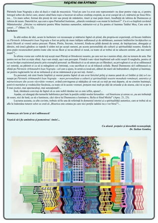 Părintele Ioan Negruţiu a ales să ducă o viaţă de mucenicie. Visul pe care l-a avut este reprezentativ nu doar pentru viaţa sa, ci pentru
întregul sobor de clerici care, atunci când fiara roşie a încercat să sufoce credinţa creştină, au avut curajul de a-L mărturisi pe Iisus Hris-
tos… Un mare sobor, format din preoţi de mir sau preoţi de mănăstire, tineri şi mai puţin tineri, însufleţiţi de iubirea de Dumnezeu şi
iubirea de neam. Datorită lor, aşa cum a spus Patriarhul Justinian, „altarele româneşti s-au mutat în închisori!”. Cu ei s-a împlinit cuvântul
Mântuitorului: „Oricine va mărturisi pentru Mine înaintea oamenilor, mărturisi-voi şi Eu pentru el înaintea Tatălui Meu, Care este în
ceruri…!” (Matei 10, 32).
Încheiere
	 În altă ordine de idei, acum în încheiere voi recunoaşte şi mărturisi faptul că ştiind, din propria-mi experienţă, că fiecare întâlnire
cu Părintele Arhimandrit Ioan Negruţiu a fost un prilej de mare înălţare sufletească şi de sărbătoare, asemeni întâlnirilor învăţăceilor cu
marii filozofi ai vremii antice precum: Platon, Plotin, Socrate, Aristotel, fiindu-ne pildă demnă de urmat, de înţelepciune, abnegaţie şi
dăruire, mă (mai) gândesc ce repede îi uităm noi pe aceşti oameni, pe aceste personalităţi ale culturii şi spiritualităţii noastre, fiindu-le
prea puţin recunoscători pentru toate câte ne-au făcut şi ne-au dăruit ei nouă, cu toate că ar trebui să ne aducem aminte „de mai marii
noştri”!...
	 În ultima vreme am vorbit de toţi aceşti mari Părinţi ai Ortodoxiei noastre, pe care noi nu-i numim sfinţi, căci ne temem de asta. Dar
pentru noi au fost ca nişte sfinţi. Aşa i-am simţit, aşa i-am perceput. Fiindcă i-am văzut împlinind sub ochii noştri Evanghelia, pentru că
ne-au învăţat creştinismul practic prin exemplul personal: au flămânzit ei ca să sature pe cei flămânzi, au privegheat ei ca să se odihnească
cei osteniţi, au pătimit ei ca să ia mângâiere cei întristaţi, s-au sacrificat ei ca să trăiască ceilalţi. Bunul Dumnezeu să-l odihnească cu
sfinţii pe Părintele Arhimandrit Ioan Negruţiu - cel care a ajuns, în urmă cu nouă ani, alături de marii săi îndrumători, slujitori şi înaintaşi,
iar pentru rugăciunile lui să ne miluiască şi să ne mântuiască şi pe noi toţi. Amin!...
	 Eu personal, mă simt foarte împlinit şi onorat pentru faptul că am avut fericitul prilej şi marea şansă de a-l întâlni şi (de) a-l cu-
noaşte pe Părintele Arhimandrit Ioan Negruţiu – mare personalitate a culturii şi spiritualităţii noastre monahale româneşti, autentice şi
mărturisitoare din aceste răzvrătite vremuri, având convingerea şi nădejdea că vom şti cu toţii pe mai departe, să ne cinstim înaintaşii,
potrivit meritelor şi vredniciilor fiecăruia, cu toate că în aceste vremuri, preţuim mai mult pe alţii de oriunde şi de aiurea, căci ni se par a
fi mai exotici, mai spectaculoşi, mai senzaţionali!...
	 Însă, rămânem convinşi de faptul că ce este nobil rămâne iar ce este ieftin, apune!...
	 Aşadar, cei alungaţi din turnurile babilonice pot bate la porţile cetăţii noului Ierusalim – cel bisericesc şi ceresc ce „nu are trebuinţă
de soare, nici de lună, ca să o lumineze, căci slava lui Dumnezeu a luminat-o, făclia ei fiind Mielul” (Apoc. 21, 23).
	 Lucrarea aceasta, cu alte cuvinte, trebuie să fie una de referinţă în domeniul istoriei şi a spiritualităţii autentice, care ar trebui să se
afle la îndemâna tuturor celor ce cred că „Biserica este cetatea pe care nici porţile iadului nu o vor birui”!...
	
Dumnezeu să-l ierte şi să-l odihnească!
Veşnică să-i fie amintirea şi pomenirea! Amin!...
Cu aleasă preţuire şi deosebită recunoştinţă,
Dr. Stelian Gomboş
REGATUL CUVÂNTULUI
 