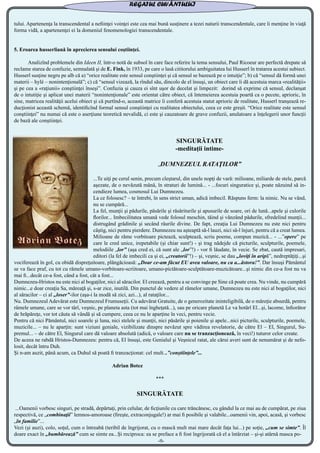 tului. Apartenenţa la transcendental a nefiinţei voinţei este cea mai bună susţinere a tezei naturii transcendentale, care îi menţine în viaţă
forma vidă, a apartenenţei ei la domeniul fenomenologiei transcendentale.
5. Eroarea husserliană în aprecierea sensului coştiinţei.
	 Analizînd problemele din Ideen II, într-o notă de subsol în care face referire la tema sensului, Paul Ricoeur are perfectă drepate să
reclame starea de confuzie, semnalată şi de E. Fink, în 1933, pe care o lasă cititorului ambiguitatea lui Husserl în tratarea acestui subiect.
Husserl susţine negru pe alb că a) “orice realitate este sensul conştiinţei şi că sensul se bazează pe o intuiţie”; b) că “sensul dă formă unei
materii – hylé – nonintenţională”; c) că “sensul vizează, la rîndul său, dincolo de el însuşi, un obiect care îi dă acestuia marca «realităţii»
şi pe cea a «raţiunii» conştiinţei înseşi”. Confuzia şi cauza ei sînt uşor de decelat şi limpezit: dorind să exprime că sensul, declanşat
de o intutiţie şi aplicat unei materii “nonintenţionale” este orientat către obiect, că întemeierea acestuia poartă ca o pecete, aprioric, în
sine, matricea realităţii acelui obiect şi că purtînd-o, această matrice îi conferă acestuia statut aprioric de realitate, Husserl tranşează re-
ducţionist această schemă, identificînd formal sensul conştiinţei cu realitatea obiectului, ceea ce este greşit. “Orice realitate este sensul
conştiinţei” nu numai că este o aserţiune teoretică nevalidă, ci este şi cauzatoare de grave confuzii, anulatoare a înţelegerii unor funcţii
de bază ale conştiinţei.
SINGURĂTATE
-meditaţii intime-
„DUMNEZEUL RATAŢILOR”
...Te uiţi pe cerul senin, precum cleştarul, din unele nopţi de vară: milioane, miliarde de stele, parcă
aşezate, de o nevăzută mână, în straturi de lumină... - ...focuri singuratice şi, poate năzuind să in-
cendieze lumea, cosmosul Lui Dumnezeu.
La ce folosesc? – te întrebi, în sens strict uman, adică imbecil. Răspuns ferm: la nimic. Nu se vând,
nu se cumpără...
La fel, munţii şi pădurile, păsările şi răsăriturile şi apusurile de soare, ori de lună...apele şi culorile
florilor... Imbecilitatea umană vede folosul meschin, tăind şi vânzând pădurile, sfredelind munţii...
distrugând grădinile şi secând râurile divine. De fapt, creaţia Lui Dumnezeu nu este nici pentru
câştig, nici pentru pierdere. Dumnezeu nu aşteaptă să-l lauzi, nici să-l înjuri, pentru că a creat lumea.
Milioane de râme vorbitoare pictează, sculptează, scriu poeme, compun muzică... - ...”opere” pe
care le cred unice, irepetabile (şi chiar sunt!) - şi trag nădejde că picturile, sculpturile, poemele,
melodiile „lor” (aşa cred ei, că sunt ale „lor”!) - vor fi lăudate, în vecie. Se zbat, caută impresari,
editori (la fel de imbecili ca şi ei, „creatorii”!) – şi, veşnic, se dau „loviţi în aripă”, nedreptăţiţi...şi
vociferează în gol, cu obidă dispreţuitoare, plângăcioasă: „Doar ce-am făcut EU avea valoare, nu ca a...ăstora!”. Dar însuşi Pământul
se va face praf, cu tot cu râmele umano-vorbitoare-scriitoare, umano-pictătoare-sculptătoare-muzicătoare...şi nimic din ce-a fost nu va
mai fi...decât ce-a fost, când a fost, cât a fost...
Dumnezeu-Hristos nu este nici al bogaţilor, nici al săracilor. El creează, pentru a se convinge pe Sine că poate crea. Nu vinde, nu cumpără
nimic...e doar creaţia Sa, măreaţă şi, s-ar zice, inutilă. Din punctul de vedere al râmelor umane, Dumnezeu nu este nici al bogaţilor, nici
al săracilor – ci al „loser”-ilor (aşa-i la modă să zici, azi...), al rataţilor...
Nu. Dumnezeul Adevărat este Dumnezeul Frumuseţii. Cu adevărat Gratuite, de o generozitate ininteligibilă, de o măreţie absurdă, pentru
râmele umane, care se vor târî, veşnic, pe planeta asta (tot mai îngheţată...), sau pe oricare planetă Le va hotărî El...şi, lacome, înfiorător
de hrăpăreţe, vor tot căuta să vândă şi să cumpere, ceea ce nu le aparţine în veci, pentru vecie.
Pentru că nici Pământul, nici soarele şi luna, nici stelele şi munţii, nici păsările şi poienile şi apele...nici picturile, sculpturile, poemele,
muzicile... – nu le aparţin: sunt viziuni geniale, vizibilizate dinspre nevăzut spre vădirea revelatorie, de către El – El, Singurul, Su-
premul... – de către El, Singurul care dă valoare absolută (adică, o valoare care nu se tranzacţionează, în veci!) tuturor celor create.
De aceea ne rabdă Hristos-Dumnezeu: pentru că, El însuşi, este Genialul şi Veşnicul ratat, ale cărui averi sunt de nenumărat şi de nefo-
losit, decât întru Duh.
Şi n-am auzit, până acum, ca Duhul să poată fi tranzacţionat: cel mult...”conştiinţele”...
Adrian Botez
***
SINGURĂTATE
...Oamenii vorbesc singuri, pe stradă, depărtaţi, prin celular, de ficţiunile cu care trăncănesc, cu gândul la ce mai au de cumpărat, pe ziua
respectivă, ce „combinaţii” lemnos-amoroase (fireşte, extraconjugale!) ar mai fi posibile şi valabile...oamenii vin, apoi, acasă, şi vorbesc
„în familie”...
Vezi (şi auzi), colo, soţul, cum o întreabă (teribil de îngrijorat, cu o mască mult mai mare decât faţa lui...) pe soţie, „cum se simte”. Îl
doare exact în „bumbărează” cum se simte ea...Şi reciproca: ea se preface a fi fost îngrijorată că el a întârziat – şi-şi atârnă masca po-
-9-
REGATUL CUVÂNTULUI
 
