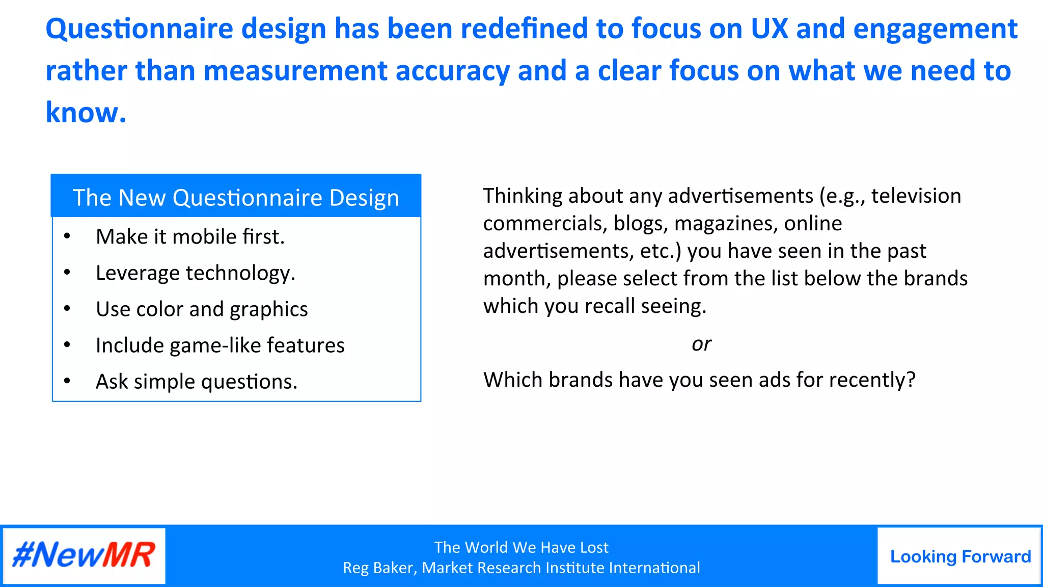 The	World	We	Have	Lost	
Reg	Baker,	Market	Research	Ins9tute	Interna9onal	
Looking Forward
	
	
	
	
Ques8onnaire	design	has	been	redeﬁned	to	focus	on	UX	and	engagement	
rather	than	measurement	accuracy	and	a	clear	focus	on	what	we	need	to	
know.	
•  Make	it	mobile	ﬁrst.		
•  Leverage	technology.	
•  Use	color	and	graphics	
•  Include	game-like	features	
•  Ask	simple	ques9ons.	
The	New	Ques9onnaire	Design	 Thinking	about	any	adver9sements	(e.g.,	television	
commercials,	blogs,	magazines,	online	
adver9sements,	etc.)	you	have	seen	in	the	past	
month,	please	select	from	the	list	below	the	brands	
which	you	recall	seeing.	
	 	or	
Which	brands	have	you	seen	ads	for	recently?		
 