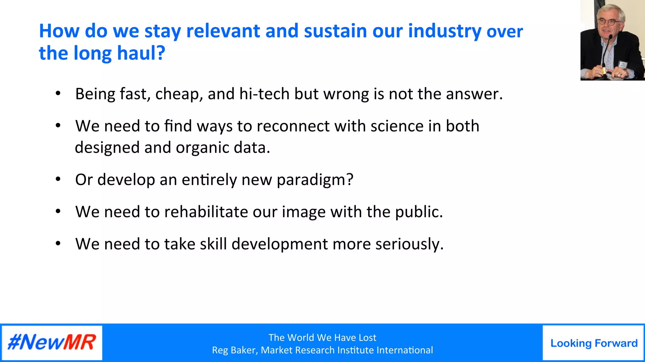 The	World	We	Have	Lost	
Reg	Baker,	Market	Research	Ins9tute	Interna9onal	
Looking Forward
	
	
How	do	we	stay	relevant	and	sustain	our	industry	over	
the	long	haul?	
•  Being	fast,	cheap,	and	hi-tech	but	wrong	is	not	the	answer.	
•  We	need	to	ﬁnd	ways	to	reconnect	with	science	in	both	
designed	and	organic	data.	
•  Or	develop	an	en9rely	new	paradigm?	
•  We	need	to	rehabilitate	our	image	with	the	public.		
•  We	need	to	take	skill	development	more	seriously.	
 