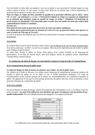 Une fois lâché, le chien doit, en menant à voie (ou au moins à vue), poursuivre l’animal jusqu’à ce que
celui-ci tienne le ferme. Si, par erreur, le chien était lâché sur un animal sain, il devra abandonner la
poursuite de lui-même et revenir chez son maître.
Pour les Juges, il s’agira de bien contrôler la qualité de la poursuite effectuée par le chien : mène
t’il « à voie » ou seulement à « à vue » ? Poursuit-il l’animal en criant avec passion ou simplement
en ne donnant que quelques coups de gueule de temps en temps ?. Manifeste t’il beaucoup de
persévérance ou abandonne t’il la poursuite pour revenir chez son maître de sorte que celui-ci doit
continuellement l’inciter à continuer.
En tous cas :
Pour pouvoir être notée la poursuite devra être de trois cent mètres minimum.
Les chiens qui ne poursuivent pas, ne mènent ni à voie, ni à vue, ne peuvent réussir cette épreuve et
sont à exclure de l’élevage de Travail.*
La note 9 ne pourra être attribuée qu’à un chien très persévérant et menant continuellement à voix durant
la poursuite.

c) Le ferme

Si l’animal blessé tient le ferme devant le chien, celui-ci devra donner de la voix de façon ininterrompue.
Il ne devra certes pas « coiffer » un cerf ou un sanglier. Mais on ne lui reprochera pas de mordre le gibier
pour l’obliger à tenir le ferme.
Le chien doit, devant le gibier au ferme, faire preuve d’un certain mordant et de beaucoup de
persévérance. Il ne doit en aucune façon, tant qu’il dispose encore de quelques forces, abandonner
l’animal blessé, tenant le ferme.

  Le conducteur du chien de Rouge, est seul autorisé à donner le coup de grâce à l’animal blessé.

d) Le comportement devant le gibier mort

Le chien de Rouge ne doit en aucun cas montrer une crainte devant le gibier mort.
On tolérera qu’il lèche la blessure. Les chiens ayant beaucoup de tempérament essaieront toujours de
mordre la pièce de gibier ici ou là. Dans ce cas, il faudra néanmoins distinguer s’il s’agit de
l’extériorisation d’une certaine passion de la chasse ou, incontestablement, de l’intention d’entamer le
gibier. On appréciera le fait que le chien prenne possession du gibier sans être incité et interdise à toute
personne étrangère de s’approcher du gibier.

3) EVALUATION

En cas de réussite, le chien de Rouge pourra, dans chacune des 4 disciplines ( a, b, c, d,) obtenir l’une des
notes suivantes : La note 9 (Excellent) ne sera attribuée que pour récompenser une prestation d’une
qualité indiscutable. Elle sera obligatoirement accompagnée d’un rapport justificatif.

                                          QUALIFICATIF             Note
                                   Excellent (absolument idéal)     9
                                   Très bon                         8
                                   Très bon -                       7
                                   Bon                              6
                                   Bon -                            5
                                   Suffisant          a             4
                                   Suffisant -      b c d           3
                                   Insuffisant (éliminatoire)       2

           Les différentes notes seront inscrites dans des cases présentées dans l’ordre suivant :
 