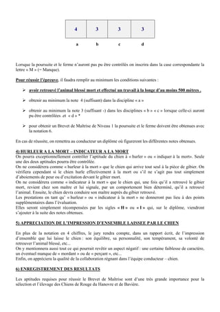 4           3            3             3

                                  a          b            c             d



Lorsque la poursuite et le ferme n’auront pas pu être contrôlés on inscrira dans la case correspondante la
lettre « M » (= Manque).

Pour réussir l’épreuve, il faudra remplir au minimum les conditions suivantes :

    avoir retrouvé l’animal blessé mort et effectué un travail à la longe d’au moins 500 mètres .

    obtenir au minimum la note 4 (suffisant) dans la discipline « a »

    obtenir au minimum la note 3 (suffisant -) dans les disciplines « b » « c » lorsque celle-ci auront
     pu être contrôlées .et « d » *

    pour obtenir un Brevet de Maîtrise de Niveau 1 la poursuite et le ferme doivent être obtenues avec
     la notation 6.

En cas de réussite, on remettra au conducteur un diplôme où figureront les différentes notes obtenues.

4) HURLEUR A LA MORT – INDICATEUR A LA MORT
On pourra exceptionnellement contrôler l’aptitude du chien à « hurler » ou « indiquer à la mort». Seule
une des deux aptitudes pourra être contrôlée.
On ne considérera comme « hurleur à la mort » que le chien qui arrive tout seul à la pièce de gibier. On
vérifiera cependant si le chien hurle effectivement à la mort ou s’il ne s’agit pas tout simplement
d’aboiements de peur ou d’excitation devant le gibier mort.
On ne considérera comme « indicateur à la mort » que le chien qui, une fois qu’il a retrouvé le gibier
mort, revient chez son maître et lui signale, par un comportement bien déterminé, qu’il a retrouvé
l’animal. Ensuite, le chien devra conduire son maître auprès du gibier retrouvé.
Les prestations en tant qu’ « hurleur » ou « indicateur à la mort » ne donneront pas lieu à des points
supplémentaires dans l’évaluation.
Elles seront simplement récompensées par les sigles « H » ou « I » qui, sur le diplôme, viendront
s’ajouter à la suite des notes obtenues.

5) APPRECIATION DE L’IMPRESSION D’ENSEMBLE LAISSEE PAR LE CHIEN

En plus de la notation en 4 chiffres, le jury rendra compte, dans un rapport écrit, de l’impression
d’ensemble que lui laisse le chien : son équilibre, sa personnalité, son tempérament, sa volonté de
retrouver l’animal blessé, etc...
On y mentionnera aussi tout ce qui pourrait revêtir un aspect négatif : une certaine faiblesse de caractère,
un éventuel manque de « mordant » ou de « perçant », etc...
Enfin, on appréciera la qualité de la collaboration régnant dans l’équipe conducteur – chien.

6) ENREGISTREMENT DES RESULTATS

Les aptitudes requises pour réussir le Brevet de Maîtrise sont d’une très grande importance pour la
sélection et l’élevage des Chiens de Rouge du Hanovre et de Bavière.
 
