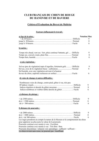 CLUB FRANÇAIS DU CHIEN DE ROUGE
           DU HANOVRE ET DE BAVIERE

              Critères d’Evaluation du Brevet de Maîtrise


                            Facteurs influençant le travail :

a) âge de la piste :                             Notation Max
  + de 20 heures…………………………………………………… : Difficile          9
jusqu’à 20 heures………………………………………………… : Normal             8
jusqu’à 10 heures………………………………………………… : Facile             6

b) météo :

Temps très chaud, vent sec / fort, pluie continue/ battante, gel .... : Difficile                     9
Temps sec, couvert, rosée, pluie fine..............................................: Normal           8
Temps frais, humide........................................................................: Facile   6

 c) sol, végétation :

Sol nu (peu de végétation) tapis d’aiguilles, fortement gelé.......... : Difficile                    9
Sol sec, avec de la végétation basse - caillouteux...........................: Normal                 8
Sol humide, avec une végétation arrivant à la hauteur
du nez du chien, aspérités rocheuses en surface.......................…...: Facile                    6

 d) voies de change et autres difficultés :

 Nombreuses voies de change, contre-pied, gibier à vue, très peu
 D’indices visuels………………………………………………….. : Difficile                                                   9
 Indices réguliers et densité du gibier moyenne................................: Normal               8
 Indices nombreux et visibles faible densité du gibier……………..: Facile                                 6

e) distance de pistage :

+ de 2500 mètres …………………………………………………. : Difficile                                                     9
de à + 1500 mètres…………………………………………………: Normal                                                         8
 de à + 500 mètres…………………………………………………. : Facile                                                       6

f) distance de poursuite :

+ de 2000 mètres……………………………………………………: Difficile                                    9
de à + 1000 mètres………………………………………………… : Normal                                     8
de à + de 300 mètres……………………………………………….. : Facile                                  6
Les Juges prendront en compte la nature de la blessure et le comportement du chien
pour apprécier au plus juste la valeur de la poursuite.
Poursuite continue avec menée à voie : Excellent
Poursuite continue avec menée à vue : Très Bon / Bon
Poursuite discontinue / relancée voix sporadique : suffisant / suffisant –
Le chien revient sans cesse, ne poursuit pas : insuffisant
 