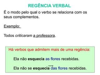 REGÊNCIA VERBAL
É o modo pelo qual o verbo se relaciona com os
seus complementos.
Exemplo:
Todos criticaram a professora.
Há verbos que admitem mais de uma regência:
Ela não esquecia as flores recebidas.
Ela não se esquecia das flores recebidas.
 