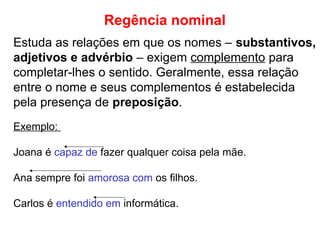 Regência nominal
Estuda as relações em que os nomes – substantivos,
adjetivos e advérbio – exigem complemento para
completar-lhes o sentido. Geralmente, essa relação
entre o nome e seus complementos é estabelecida
pela presença de preposição.
Exemplo:
Joana é capaz de fazer qualquer coisa pela mãe.
Ana sempre foi amorosa com os filhos.
Carlos é entendido em informática.
 