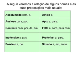 A seguir veremos a relação de alguns nomes e as
suas preposições mais usuais:
Acostumado com, a. Alheio a.
Ansioso para, por. Apto a, para.
Contente com, por, de, em. Falta a, com, para com.
Inofensivo a, para. Preferível a, para.
Próximo a, de. Situado a, em, entre.
 