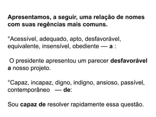 Apresentamos, a seguir, uma relação de nomes
com suas regências mais comuns.
°Acessível, adequado, apto, desfavorável,
equivalente, insensível, obediente –– a :
O presidente apresentou um parecer desfavorável
a nosso projeto.
°Capaz, incapaz, digno, indigno, ansioso, passível,
contemporâneo –– de:
Sou capaz de resolver rapidamente essa questão.
 