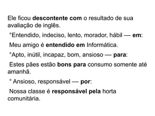 Ele ficou descontente com o resultado de sua
avaliação de inglês.
°Entendido, indeciso, lento, morador, hábil –– em:
Meu amigo é entendido em Informática.
°Apto, inútil, incapaz, bom, ansioso –– para:
Estes pães estão bons para consumo somente até
amanhã.
° Ansioso, responsável –– por:
Nossa classe é responsável pela horta
comunitária.
 